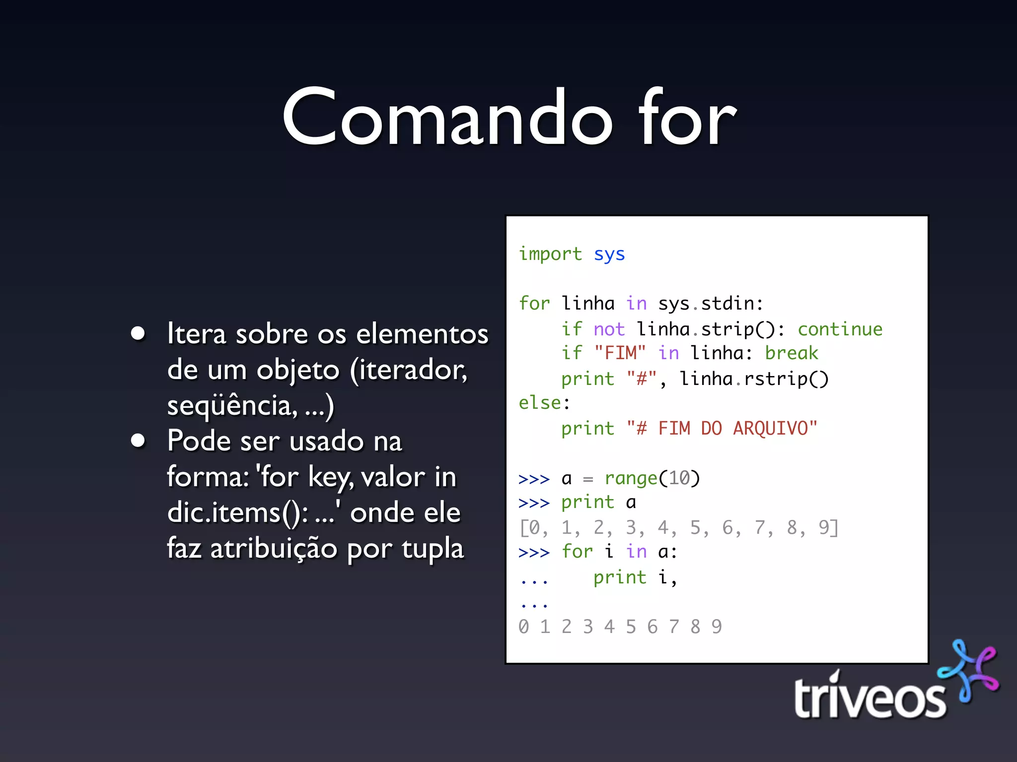 Comando for
                                 import sys

                                 for linha in sys.stdin:

•   Itera sobre os elementos         if not linha.strip(): continue
                                     if "FIM" in linha: break
    de um objeto (iterador,          print "#", linha.rstrip()
    seqüência, ...)              else:

•   Pode ser usado na                print "# FIM DO ARQUIVO"

    forma: 'for key, valor in    >>>   a = range(10)
                                 >>>   print a
    dic.items(): ...' onde ele   [0,   1, 2, 3, 4, 5, 6, 7, 8, 9]
    faz atribuição por tupla     >>>   for i in a:
                                 ...      print i,
                                 ...
                                 0 1   2 3 4 5 6 7 8 9
 