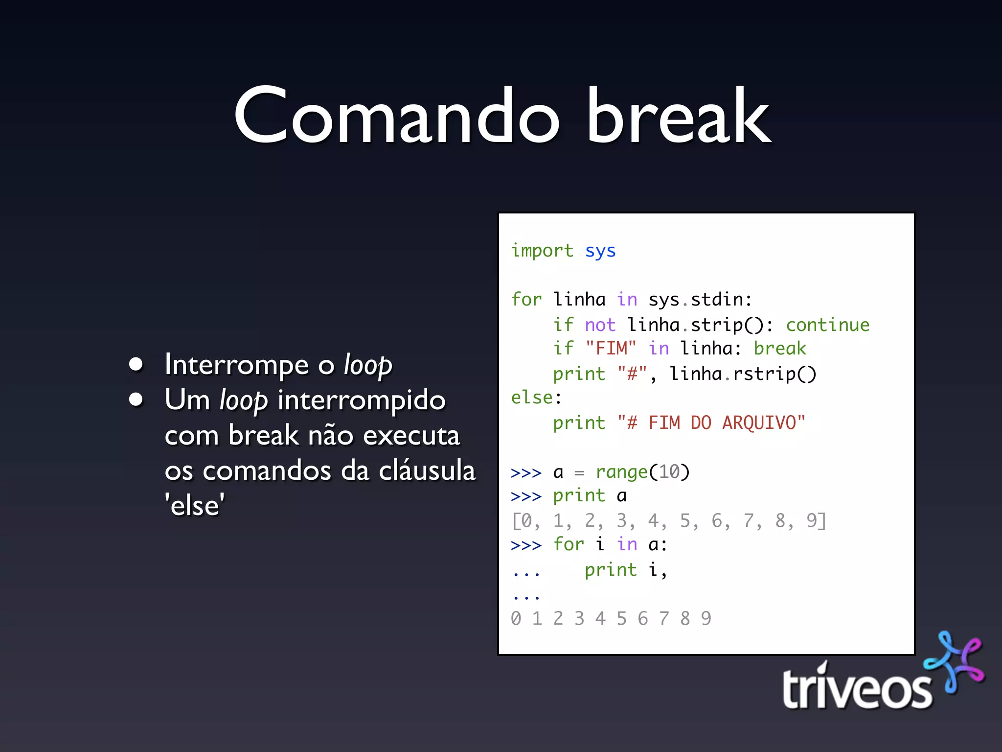 Comando break
                              import sys

                              for linha in sys.stdin:
                                  if not linha.strip(): continue

•
                                  if "FIM" in linha: break
    Interrompe o loop             print "#", linha.rstrip()

•   Um loop interrompido      else:
                                  print "# FIM DO ARQUIVO"
    com break não executa
    os comandos da cláusula   >>>   a = range(10)
                              >>>   print a
    'else'                    [0,   1, 2, 3, 4, 5, 6, 7, 8, 9]
                              >>>   for i in a:
                              ...      print i,
                              ...
                              0 1   2 3 4 5 6 7 8 9
 