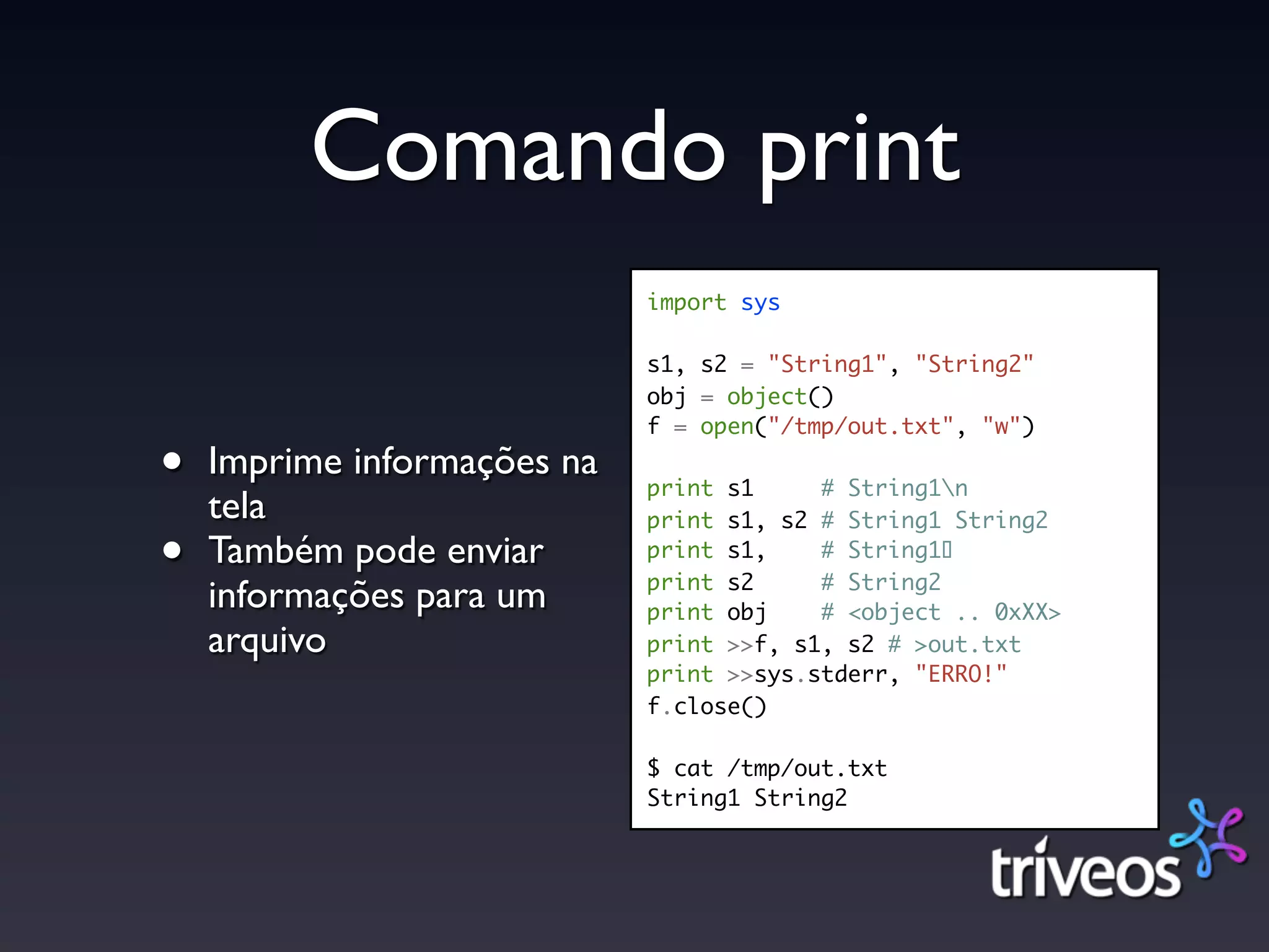 Comando print
                             import sys

                             s1, s2 = "String1", "String2"
                             obj = object()
                             f = open("/tmp/out.txt", "w")

•   Imprime informações na
                             print s1     # String1n
    tela                     print s1, s2 # String1 String2

•   Também pode enviar       print s1,
                             print s2
                                          # String1!
                                          # String2
    informações para um      print obj    # <object .. 0xXX>
    arquivo                  print >>f, s1, s2 # >out.txt
                             print >>sys.stderr, "ERRO!"
                             f.close()

                             $ cat /tmp/out.txt
                             String1 String2
 