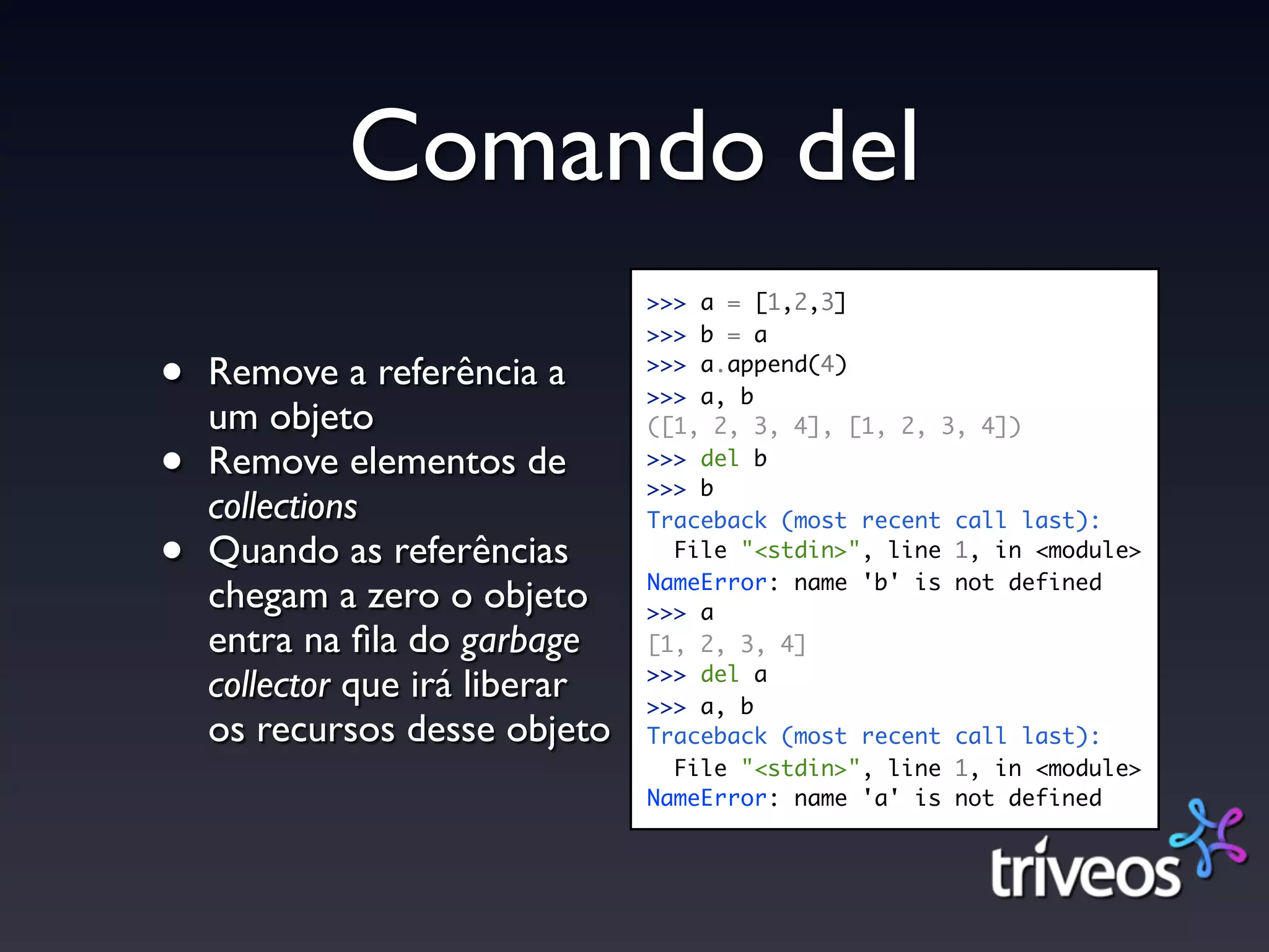 Comando del
                                >>> a = [1,2,3]
                                >>> b = a

•   Remove a referência a       >>> a.append(4)
                                >>> a, b
    um objeto                   ([1, 2, 3, 4], [1, 2, 3, 4])

•   Remove elementos de         >>> del b
                                >>> b
    collections                 Traceback (most recent call last):

•   Quando as referências         File "<stdin>", line 1, in <module>
                                NameError: name 'b' is not defined
    chegam a zero o objeto      >>> a
    entra na ﬁla do garbage     [1, 2, 3, 4]
                                >>> del a
    collector que irá liberar   >>> a, b
    os recursos desse objeto    Traceback (most recent call last):
                                  File "<stdin>", line 1, in <module>
                                NameError: name 'a' is not defined
 