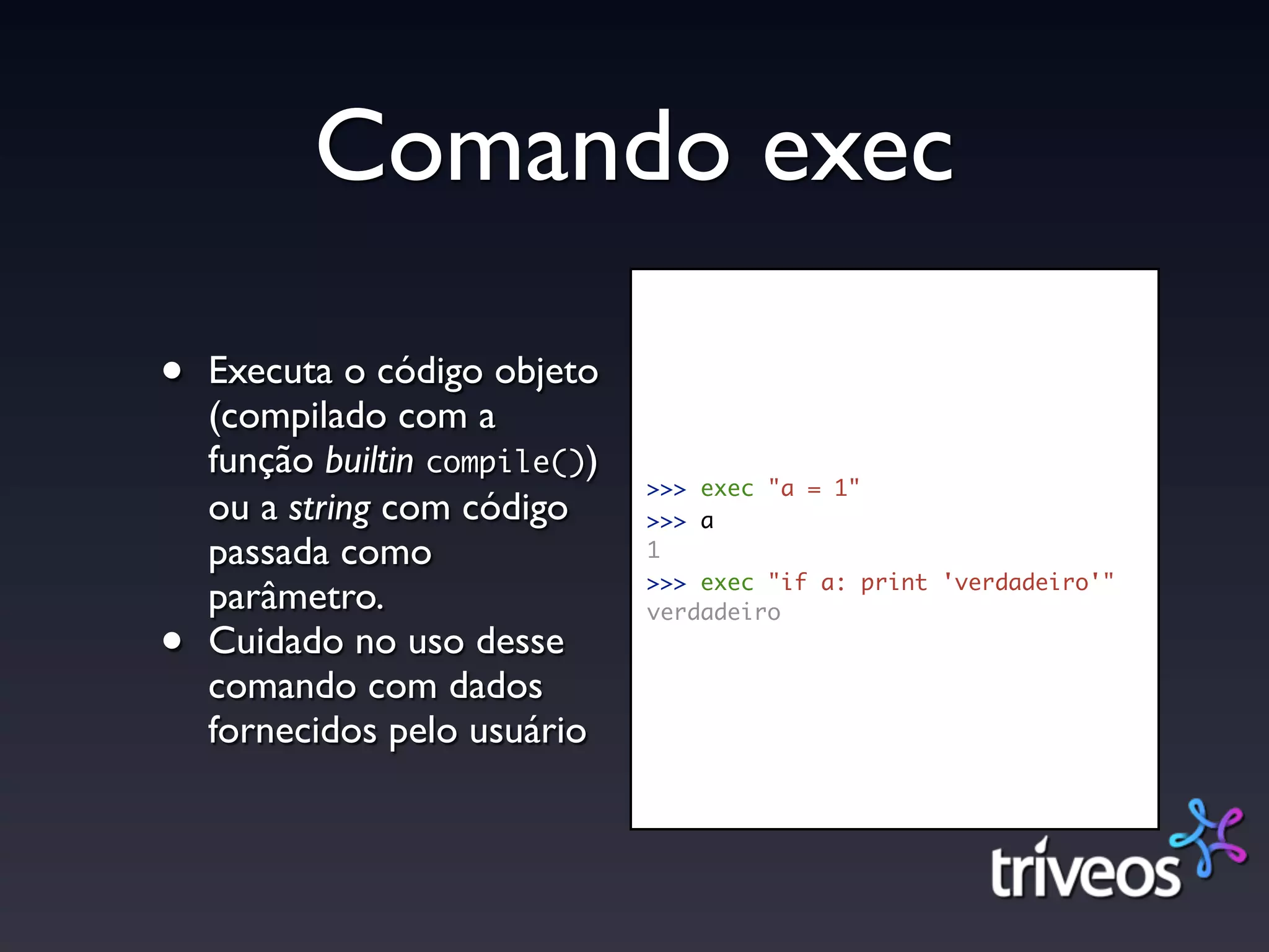 Comando exec

•   Executa o código objeto
    (compilado com a
    função builtin compile())
                                >>> exec "a = 1"
    ou a string com código      >>> a
    passada como                1
                                >>> exec "if a: print 'verdadeiro'"
    parâmetro.                  verdadeiro
•   Cuidado no uso desse
    comando com dados
    fornecidos pelo usuário
 