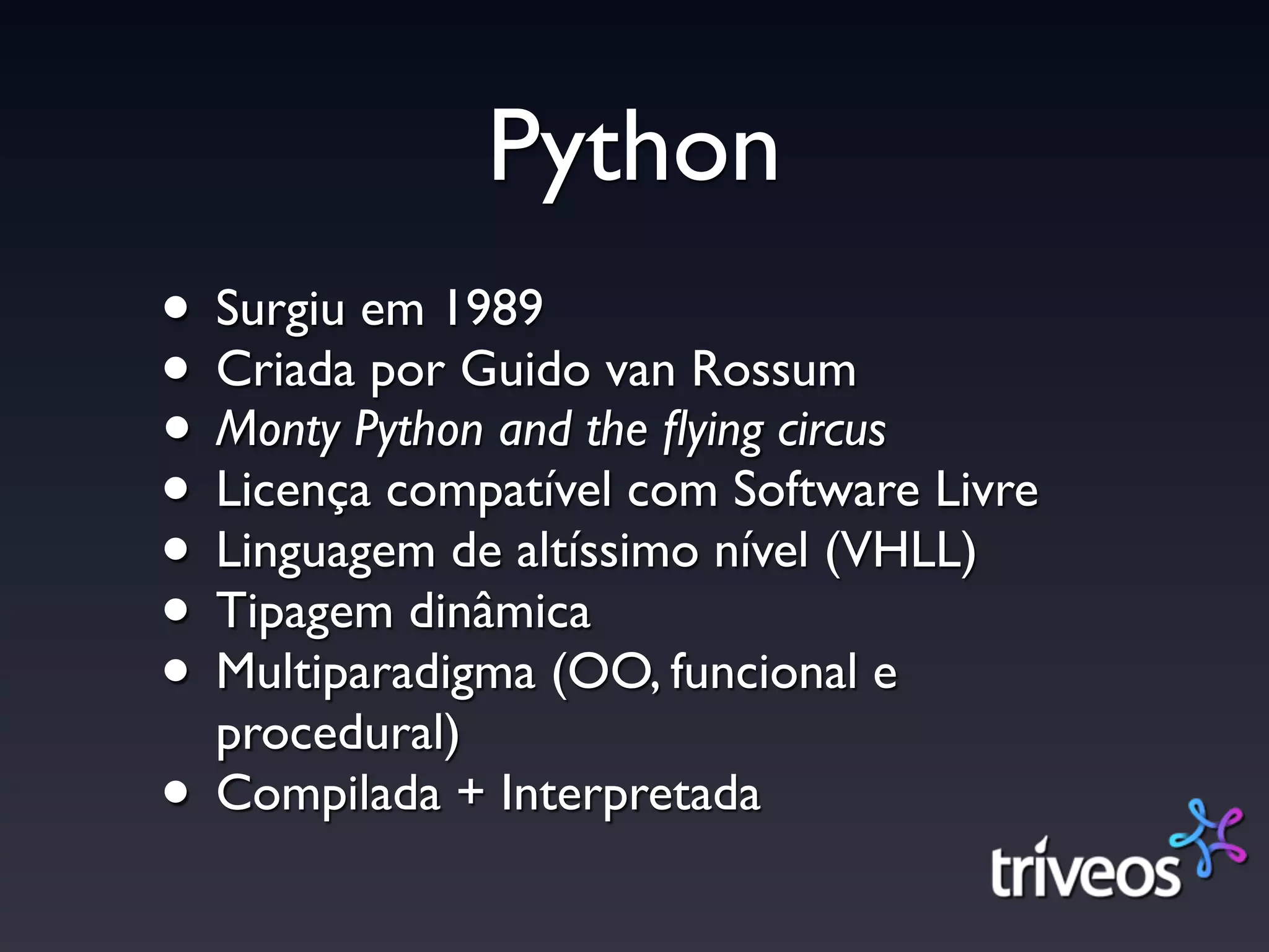 Python
• Surgiu em 1989
• Criada por Guido van Rossum
• Monty Python and the ﬂying circus
• Licença compatível com Software Livre
• Linguagem de altíssimo nível (VHLL)
• Tipagem dinâmica
• Multiparadigma (OO, funcional e
  procedural)
• Compilada + Interpretada
 