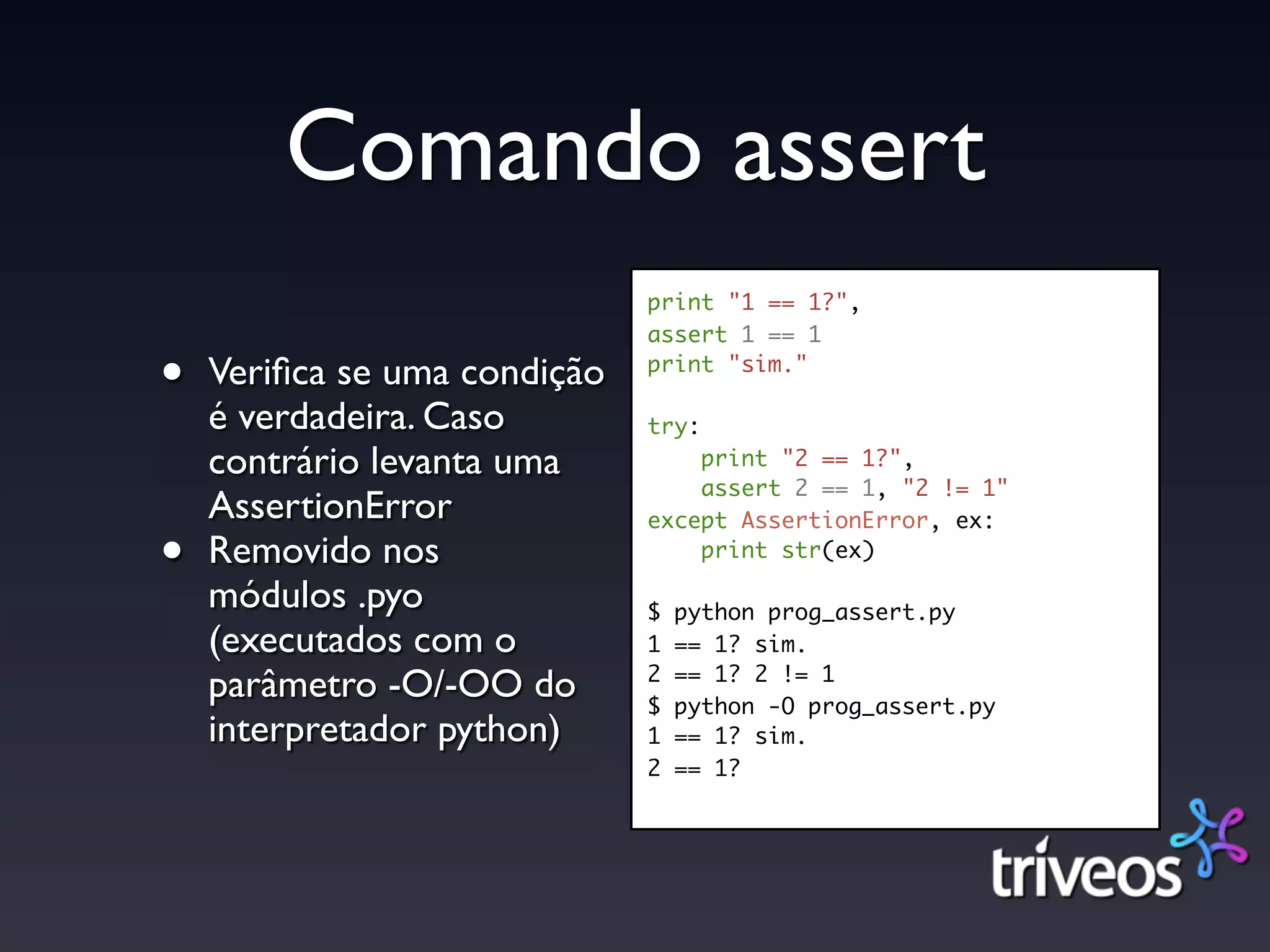 Comando assert
                              print "1 == 1?",
                              assert 1 == 1

•   Veriﬁca se uma condição   print "sim."

    é verdadeira. Caso        try:
    contrário levanta uma         print "2 == 1?",
                                  assert 2 == 1, "2 != 1"
    AssertionError            except AssertionError, ex:

•   Removido nos                  print str(ex)

    módulos .pyo              $   python prog_assert.py
    (executados com o         1   == 1? sim.
                              2   == 1? 2 != 1
    parâmetro -O/-OO do       $   python -O prog_assert.py
    interpretador python)     1   == 1? sim.
                              2   == 1?
 