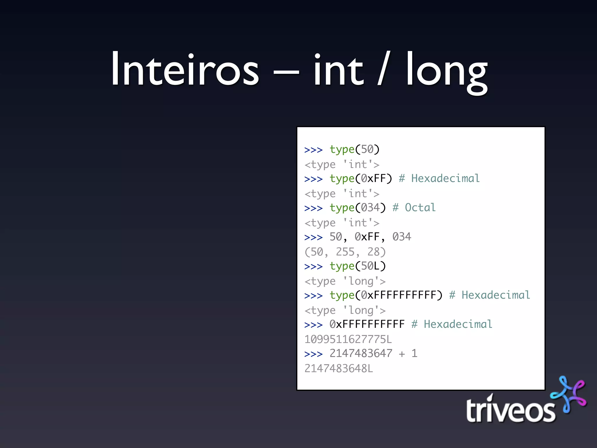 Inteiros – int / long
          >>> type(50)
          <type 'int'>
          >>> type(0xFF) # Hexadecimal
          <type 'int'>
          >>> type(034) # Octal
          <type 'int'>
          >>> 50, 0xFF, 034
          (50, 255, 28)
          >>> type(50L)
          <type 'long'>
          >>> type(0xFFFFFFFFFF) # Hexadecimal
          <type 'long'>
          >>> 0xFFFFFFFFFF # Hexadecimal
          1099511627775L
          >>> 2147483647 + 1
          2147483648L
 