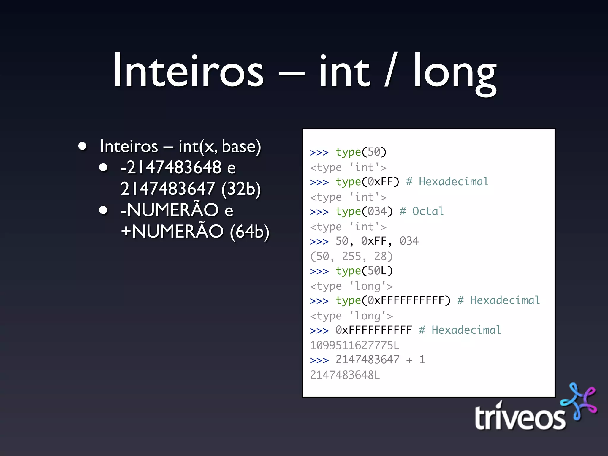 Inteiros – int / long
•   Inteiros – int(x, base)   >>> type(50)

    •  -2147483648 e          <type 'int'>
                              >>> type(0xFF) # Hexadecimal
       2147483647 (32b)       <type 'int'>
    •  -NUMERÃO e             >>> type(034) # Octal
                              <type 'int'>
       +NUMERÃO (64b)         >>> 50, 0xFF, 034
                              (50, 255, 28)
                              >>> type(50L)
                              <type 'long'>
                              >>> type(0xFFFFFFFFFF) # Hexadecimal
                              <type 'long'>
                              >>> 0xFFFFFFFFFF # Hexadecimal
                              1099511627775L
                              >>> 2147483647 + 1
                              2147483648L
 