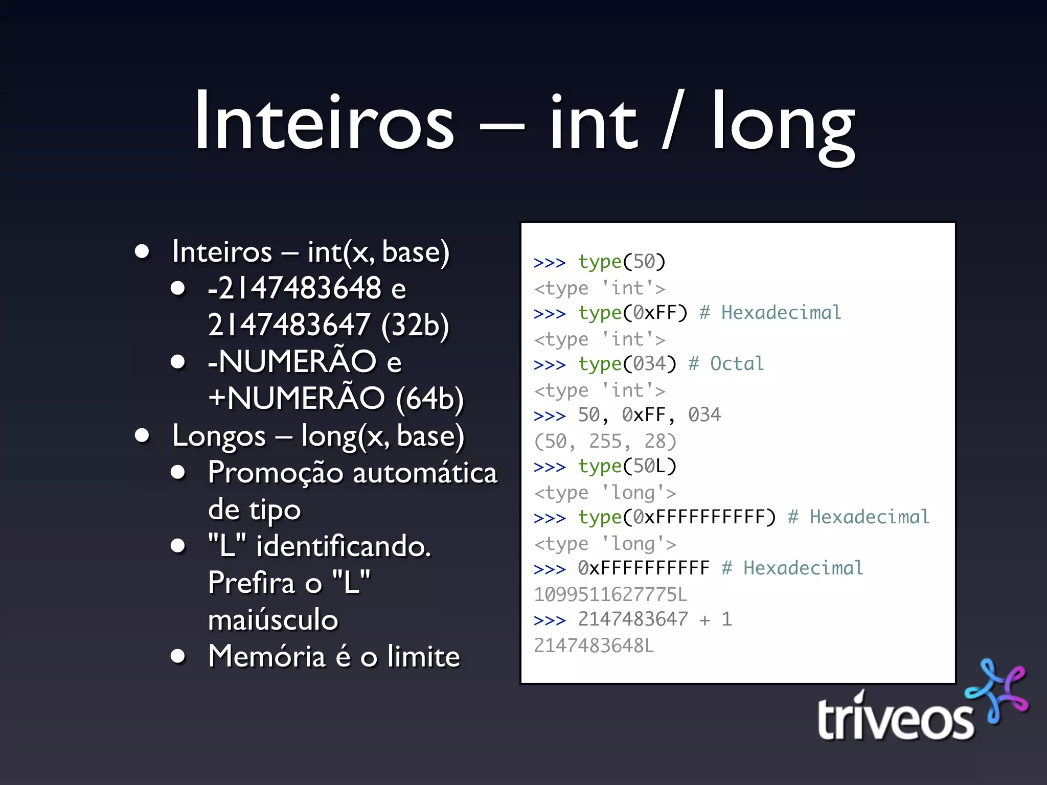 Inteiros – int / long
•   Inteiros – int(x, base)   >>> type(50)

    •  -2147483648 e          <type 'int'>
                              >>> type(0xFF) # Hexadecimal
       2147483647 (32b)       <type 'int'>
    •  -NUMERÃO e             >>> type(034) # Octal
                              <type 'int'>
       +NUMERÃO (64b)         >>> 50, 0xFF, 034
•   Longos – long(x, base)    (50, 255, 28)

    •  Promoção automática    >>> type(50L)
                              <type 'long'>
       de tipo                >>> type(0xFFFFFFFFFF) # Hexadecimal

    •  "L" identiﬁcando.      <type 'long'>
                              >>> 0xFFFFFFFFFF # Hexadecimal
       Preﬁra o "L"           1099511627775L
       maiúsculo              >>> 2147483647 + 1

    •  Memória é o limite     2147483648L
 