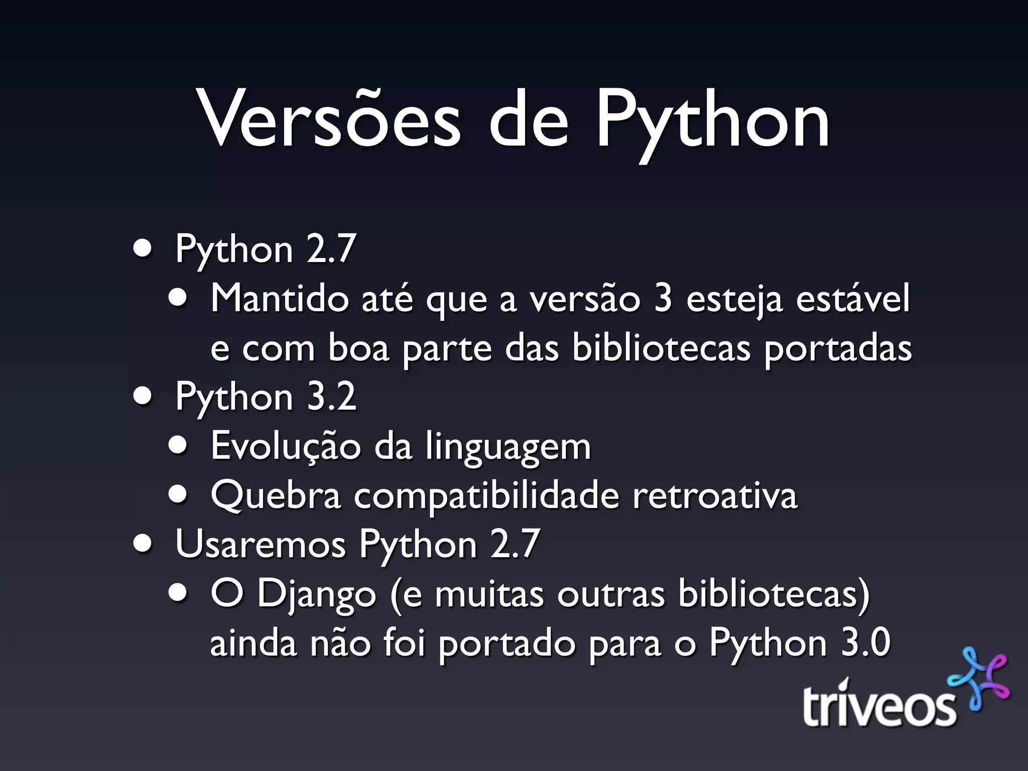 Versões de Python
• Python 2.7
 • Mantido até que a versão 3 esteja estável
    e com boa parte das bibliotecas portadas
• Python 3.2
 • Evolução da linguagem
 • Quebra compatibilidade retroativa
• Usaremos Python 2.7
 • O Django (e muitas outras bibliotecas)
    ainda não foi portado para o Python 3.0
 