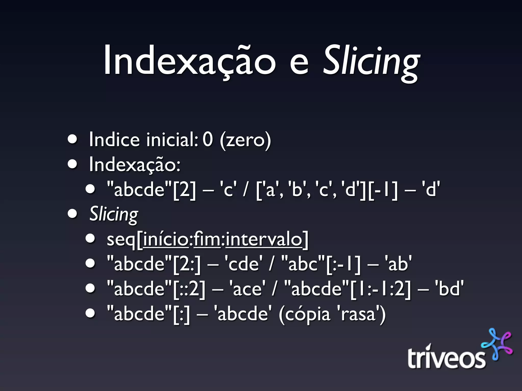 Indexação e Slicing
• Indice inicial: 0 (zero)
• Indexação:
 • "abcde"[2] – 'c' / ['a', 'b', 'c', 'd'][-1] – 'd'
• Slicing
 • seq[início:ﬁm:intervalo]
 • "abcde"[2:] – 'cde' / "abc"[:-1] – 'ab'
 • "abcde"[::2] – 'ace' / "abcde"[1:-1:2] – 'bd'
 • "abcde"[:] – 'abcde' (cópia 'rasa')
 