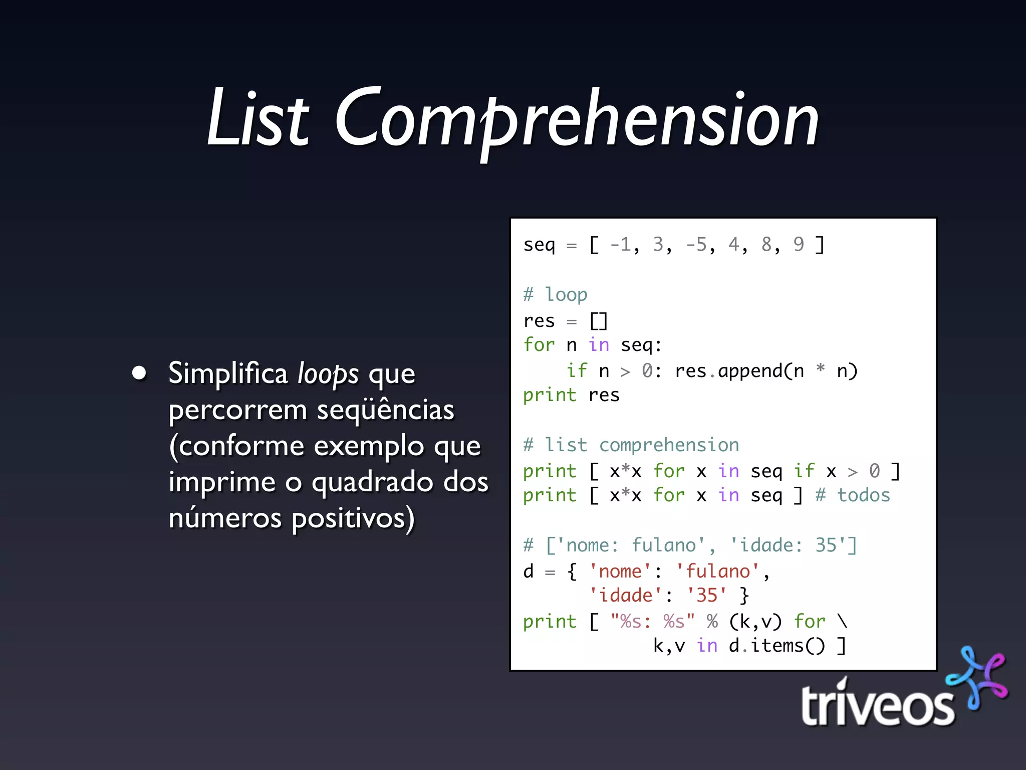List Comprehension
                             seq = [ -1, 3, -5, 4, 8, 9 ]

                             # loop
                             res = []
                             for n in seq:

•   Simpliﬁca loops que          if n > 0: res.append(n * n)
                             print res
    percorrem seqüências
    (conforme exemplo que    # list comprehension
                             print [ x*x for x in seq if x > 0 ]
    imprime o quadrado dos   print [ x*x for x in seq ] # todos
    números positivos)
                             # ['nome: fulano', 'idade: 35']
                             d = { 'nome': 'fulano',
                                   'idade': '35' }
                             print [ "%s: %s" % (k,v) for 
                                         k,v in d.items() ]
 