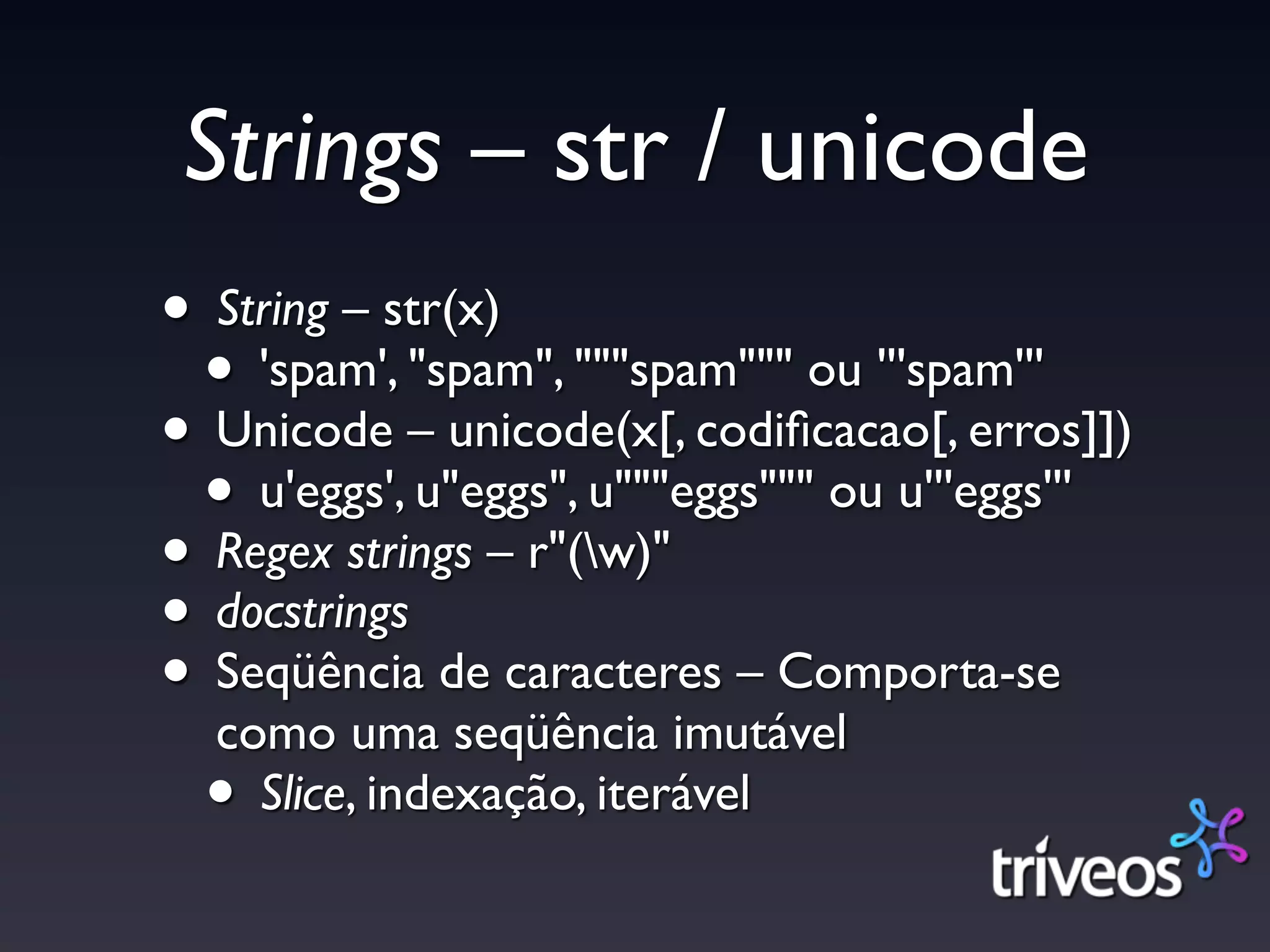 Strings – str / unicode
• String – str(x)
 • 'spam', "spam", """spam""" ou '''spam'''
• Unicode – unicode(x[, codiﬁcacao[, erros]])
 • u'eggs', u"eggs", u"""eggs""" ou u'''eggs'''
• Regex strings – r"(w)"
• docstrings
• Seqüência de caracteres – Comporta-se
  como uma seqüência imutável
 • Slice, indexação, iterável
 