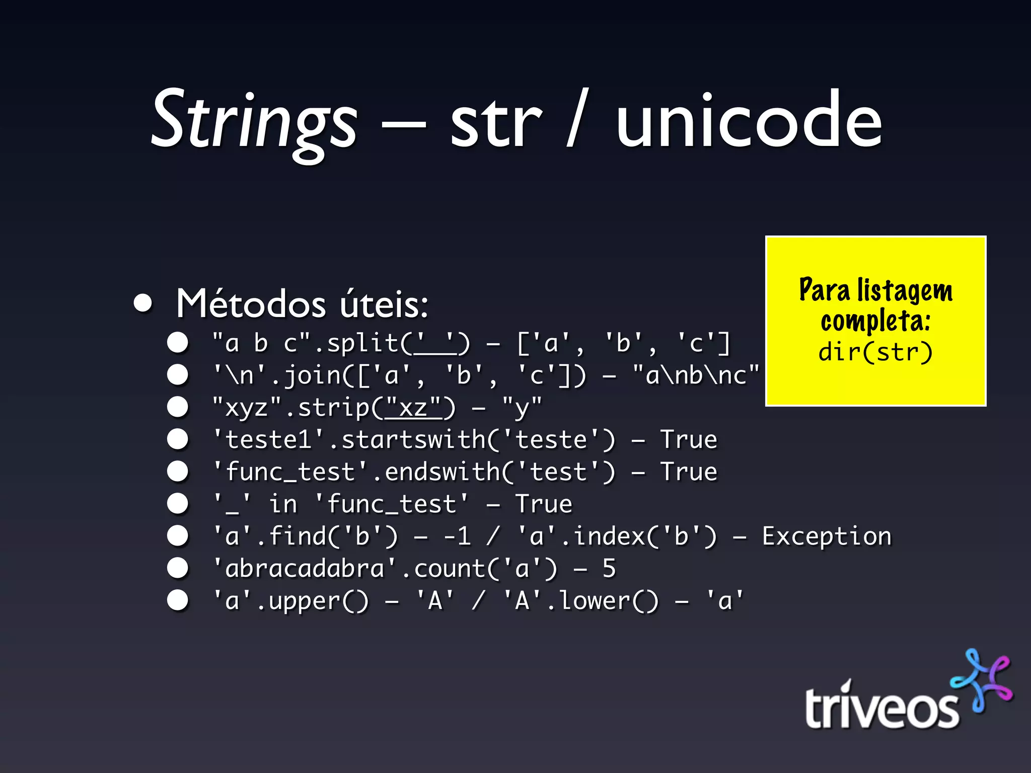 Strings – str / unicode

••
 Métodos úteis:
     "a b c".split(' ') – ['a', 'b', 'c']
                                             Para listagem
                                               completa:
                                               dir(str)
 •   'n'.join(['a', 'b', 'c']) – "anbnc"
 •   "xyz".strip("xz") – "y"
 •   'teste1'.startswith('teste') – True
 •   'func_test'.endswith('test') – True
 •   '_' in 'func_test' – True
 •   'a'.find('b') – -1 / 'a'.index('b') – Exception
 •   'abracadabra'.count('a') – 5
 •   'a'.upper() – 'A' / 'A'.lower() – 'a'
 
