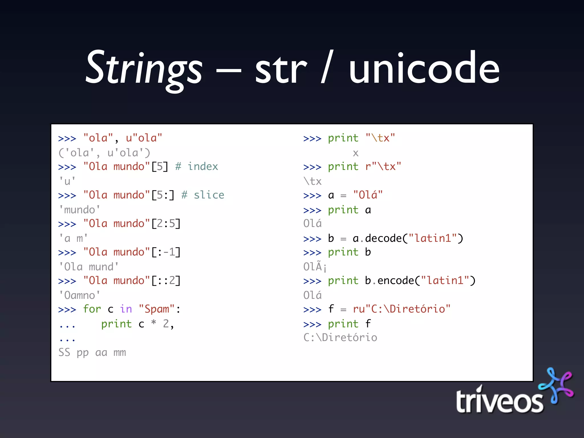 Strings – str / unicode
>>> "ola", u"ola"             >>> print "tx"
('ola', u'ola')                       x
>>> "Ola mundo"[5] # index    >>> print r"tx"
'u'                           tx
>>> "Ola mundo"[5:] # slice   >>> a = "Olá"
'mundo'                       >>> print a
>>> "Ola mundo"[2:5]          Olá
'a m'                         >>> b = a.decode("latin1")
>>> "Ola mundo"[:-1]          >>> print b
'Ola mund'                    OlÃ¡
>>> "Ola mundo"[::2]          >>> print b.encode("latin1")
'Oamno'                       Olá
>>> for c in "Spam":          >>> f = ru"C:Diretório"
...     print c * 2,          >>> print f
...                           C:Diretório
SS pp aa mm
 