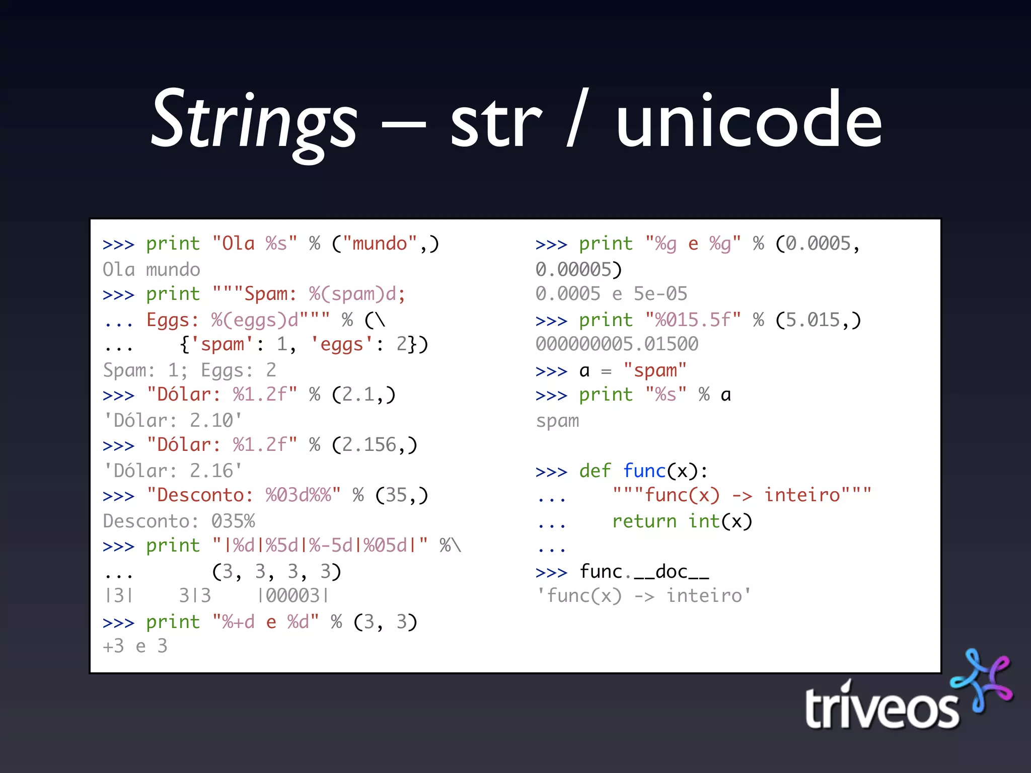 Strings – str / unicode
>>> print "Ola %s" % ("mundo",)     >>> print "%g e %g" % (0.0005,
Ola mundo                           0.00005)
>>> print """Spam: %(spam)d;        0.0005 e 5e-05
... Eggs: %(eggs)d""" % (          >>> print "%015.5f" % (5.015,)
...    {'spam': 1, 'eggs': 2})      000000005.01500
Spam: 1; Eggs: 2                    >>> a = "spam"
>>> "Dólar: %1.2f" % (2.1,)         >>> print "%s" % a
'Dólar: 2.10'                       spam
>>> "Dólar: %1.2f" % (2.156,)
'Dólar: 2.16'                       >>> def func(x):
>>> "Desconto: %03d%%" % (35,)      ...    """func(x) -> inteiro"""
Desconto: 035%                      ...    return int(x)
>>> print "|%d|%5d|%-5d|%05d|" %   ...
...        (3, 3, 3, 3)             >>> func.__doc__
|3|    3|3     |00003|              'func(x) -> inteiro'
>>> print "%+d e %d" % (3, 3)
+3 e 3
 