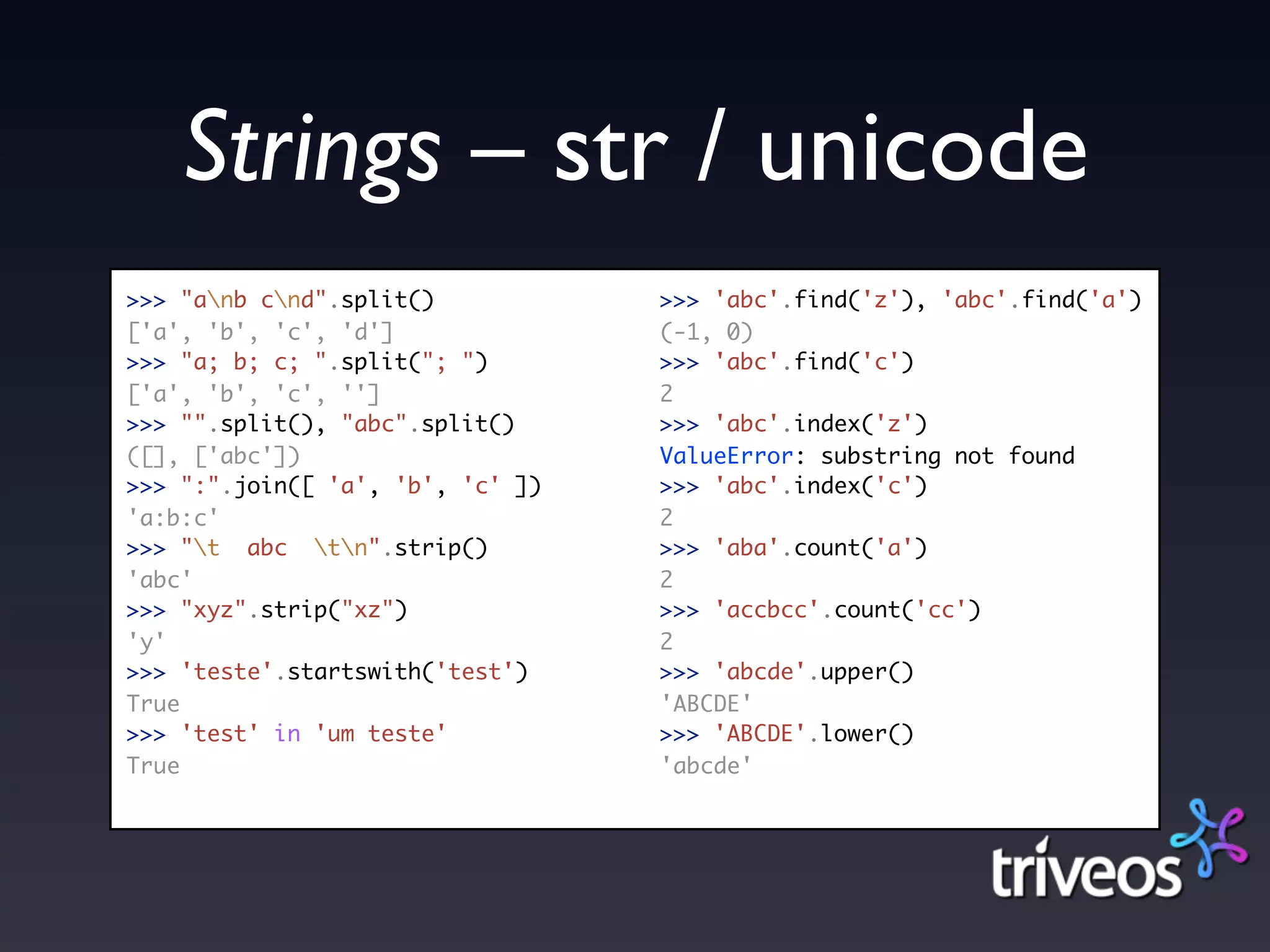 Strings – str / unicode
>>> "anb cnd".split()           >>> 'abc'.find('z'), 'abc'.find('a')
['a', 'b', 'c', 'd']              (-1, 0)
>>> "a; b; c; ".split("; ")       >>> 'abc'.find('c')
['a', 'b', 'c', '']               2
>>> "".split(), "abc".split()     >>> 'abc'.index('z')
([], ['abc'])                     ValueError: substring not found
>>> ":".join([ 'a', 'b', 'c' ])   >>> 'abc'.index('c')
'a:b:c'                           2
>>> "t abc tn".strip()         >>> 'aba'.count('a')
'abc'                             2
>>> "xyz".strip("xz")             >>> 'accbcc'.count('cc')
'y'                               2
>>> 'teste'.startswith('test')    >>> 'abcde'.upper()
True                              'ABCDE'
>>> 'test' in 'um teste'          >>> 'ABCDE'.lower()
True                              'abcde'
 