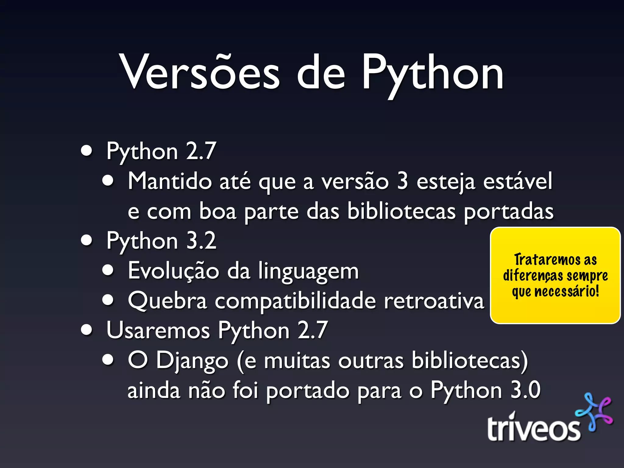 Versões de Python
• Python 2.7
 • Mantido até que a versão 3 esteja estável
    e com boa parte das bibliotecas portadas
• Python 3.2
 • Evolução da linguagem                 Trataremos as
                                       diferenças sempre

 • Quebra compatibilidade retroativa     que necessário!


• Usaremos Python 2.7
 • O Django (e muitas outras bibliotecas)
    ainda não foi portado para o Python 3.0
 