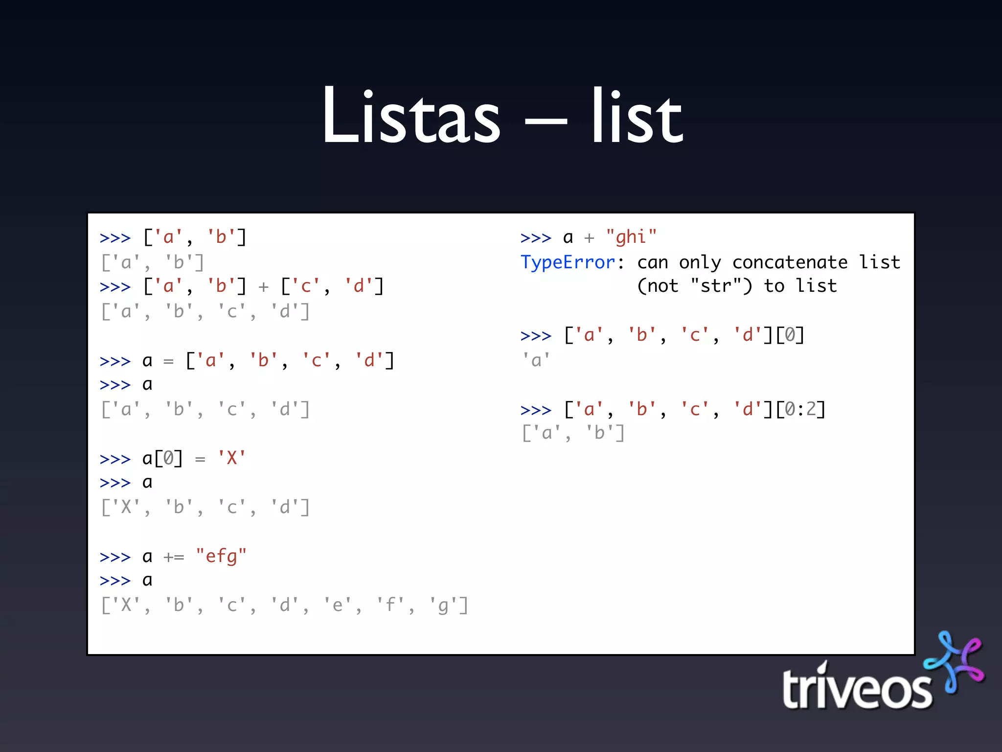 Listas – list
>>> ['a', 'b']                        >>> a + "ghi"
['a', 'b']                            TypeError: can only concatenate list
>>> ['a', 'b'] + ['c', 'd']                      (not "str") to list
['a', 'b', 'c', 'd']
                                      >>> ['a', 'b', 'c', 'd'][0]
>>> a = ['a', 'b', 'c', 'd']          'a'
>>> a
['a', 'b', 'c', 'd']                  >>> ['a', 'b', 'c', 'd'][0:2]
                                      ['a', 'b']
>>> a[0] = 'X'
>>> a
['X', 'b', 'c', 'd']

>>> a += "efg"
>>> a
['X', 'b', 'c', 'd', 'e', 'f', 'g']
 