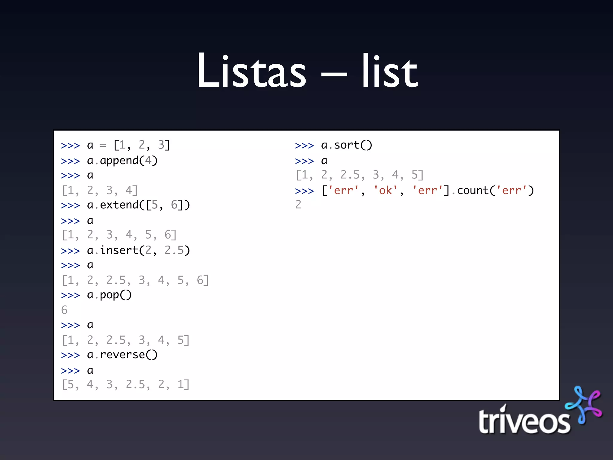 Listas – list
>>>   a = [1, 2, 3]           >>>   a.sort()
>>>   a.append(4)             >>>   a
>>>   a                       [1,   2, 2.5, 3, 4, 5]
[1,   2, 3, 4]                >>>   ['err', 'ok', 'err'].count('err')
>>>   a.extend([5, 6])        2
>>>   a
[1,   2, 3, 4, 5, 6]
>>>   a.insert(2, 2.5)
>>>   a
[1,   2, 2.5, 3, 4, 5, 6]
>>>   a.pop()
6
>>>   a
[1,   2, 2.5, 3, 4, 5]
>>>   a.reverse()
>>>   a
[5,   4, 3, 2.5, 2, 1]
 