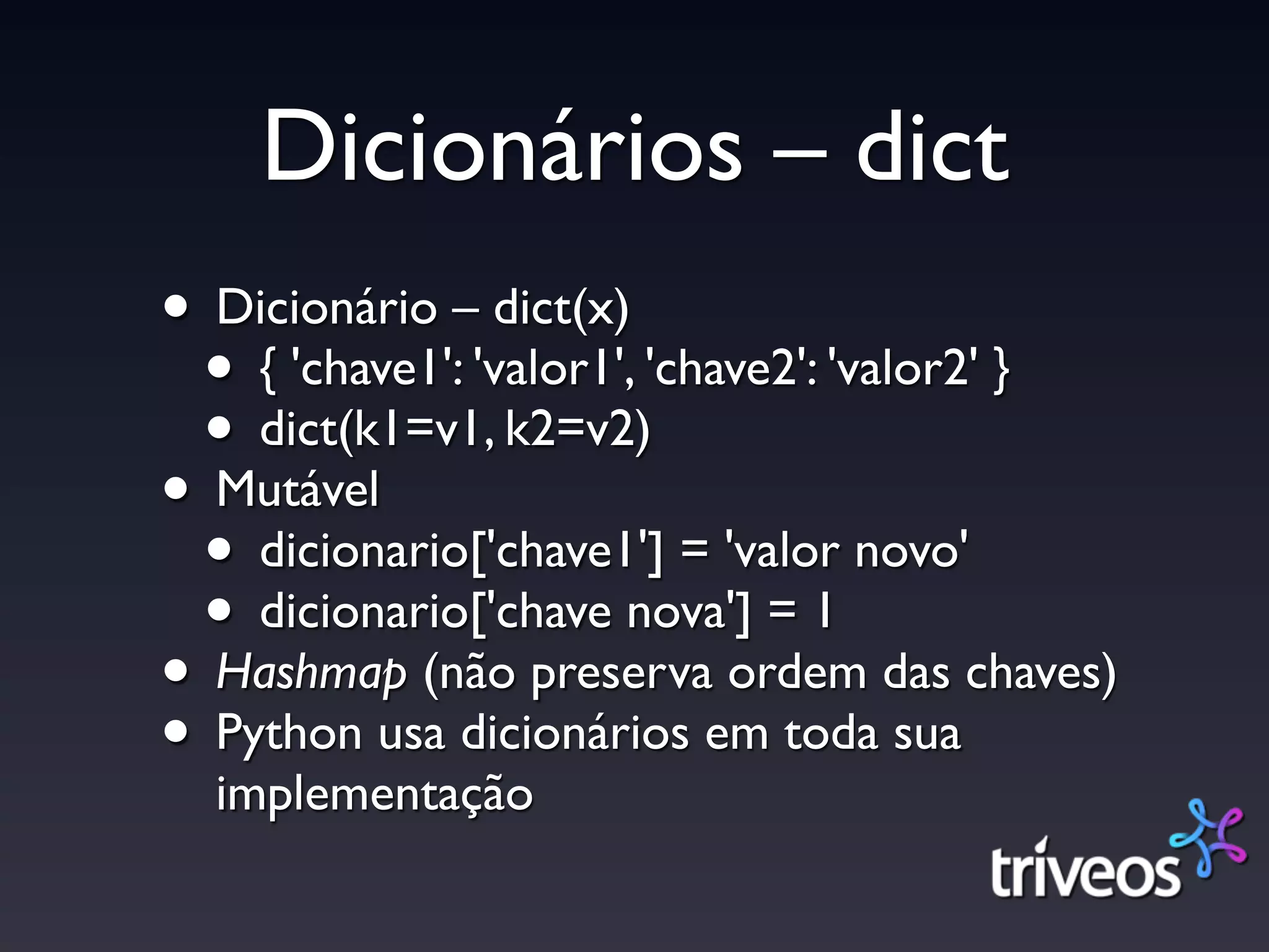 Dicionários – dict
• Dicionário – dict(x)
 • { 'chave1': 'valor1', 'chave2': 'valor2' }
 • dict(k1=v1, k2=v2)
• Mutável
 • dicionario['chave1'] = 'valor novo'
 • dicionario['chave nova'] = 1
• Hashmap (não preserva ordem das chaves)
• Python usa dicionários em toda sua
  implementação
 