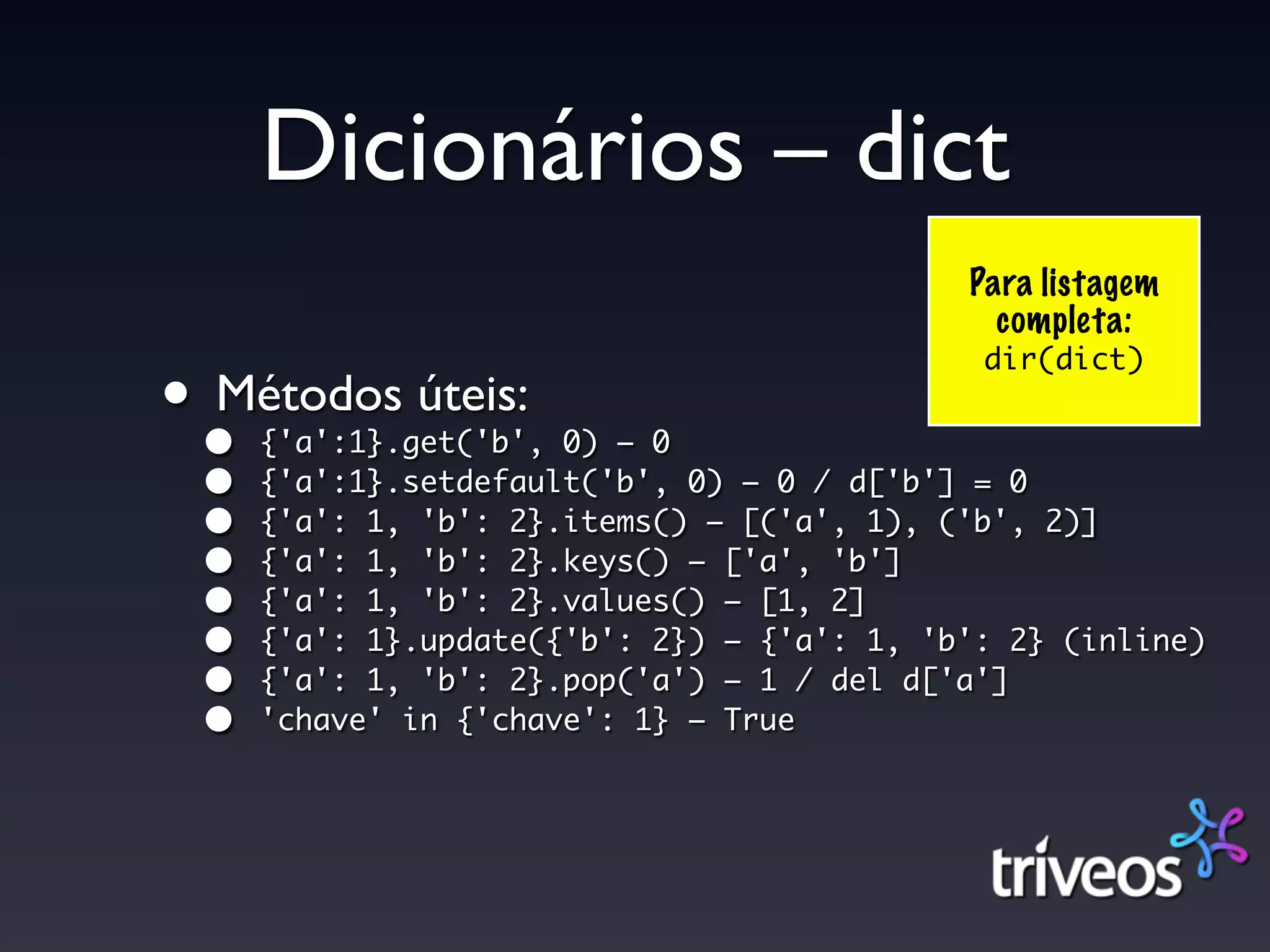 Dicionários – dict
                                            Para listagem
                                              completa:
                                             dir(dict)
••
 Métodos úteis:
     {'a':1}.get('b', 0) – 0
 •   {'a':1}.setdefault('b', 0) – 0 / d['b'] = 0
 •   {'a': 1, 'b': 2}.items() – [('a', 1), ('b', 2)]
 •   {'a': 1, 'b': 2}.keys() – ['a', 'b']
 •   {'a': 1, 'b': 2}.values() – [1, 2]
 •   {'a': 1}.update({'b': 2}) – {'a': 1, 'b': 2} (inline)
 •   {'a': 1, 'b': 2}.pop('a') – 1 / del d['a']
 •   'chave' in {'chave': 1} – True
 