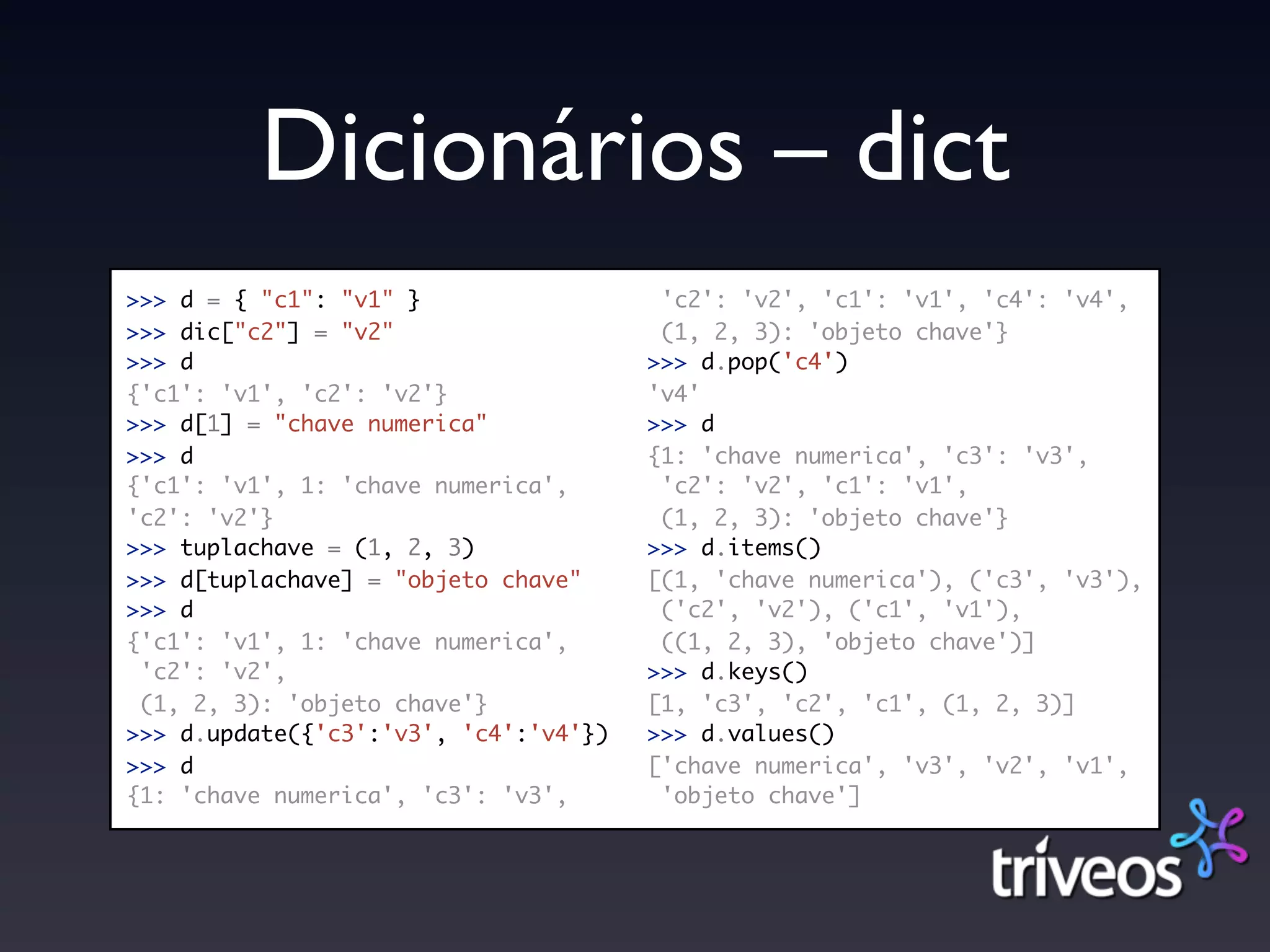 Dicionários – dict
>>> d = { "c1": "v1" }                  'c2': 'v2', 'c1': 'v1', 'c4': 'v4',
>>> dic["c2"] = "v2"                    (1, 2, 3): 'objeto chave'}
>>> d                                  >>> d.pop('c4')
{'c1': 'v1', 'c2': 'v2'}               'v4'
>>> d[1] = "chave numerica"            >>> d
>>> d                                  {1: 'chave numerica', 'c3': 'v3',
{'c1': 'v1', 1: 'chave numerica',       'c2': 'v2', 'c1': 'v1',
'c2': 'v2'}                             (1, 2, 3): 'objeto chave'}
>>> tuplachave = (1, 2, 3)             >>> d.items()
>>> d[tuplachave] = "objeto chave"     [(1, 'chave numerica'), ('c3', 'v3'),
>>> d                                   ('c2', 'v2'), ('c1', 'v1'),
{'c1': 'v1', 1: 'chave numerica',       ((1, 2, 3), 'objeto chave')]
 'c2': 'v2',                           >>> d.keys()
 (1, 2, 3): 'objeto chave'}            [1, 'c3', 'c2', 'c1', (1, 2, 3)]
>>> d.update({'c3':'v3', 'c4':'v4'})   >>> d.values()
>>> d                                  ['chave numerica', 'v3', 'v2', 'v1',
{1: 'chave numerica', 'c3': 'v3',       'objeto chave']
 