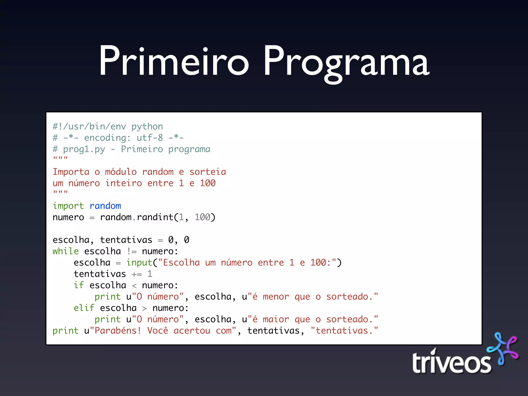Primeiro Programa
#!/usr/bin/env python
# -*- encoding: utf-8 -*-
# prog1.py - Primeiro programa
"""
Importa o módulo random e sorteia
um número inteiro entre 1 e 100
"""
import random
numero = random.randint(1, 100)

escolha, tentativas = 0, 0
while escolha != numero:
    escolha = input("Escolha um número entre 1 e 100:")
    tentativas += 1
    if escolha < numero:
        print u"O número", escolha, u"é menor que o sorteado."
    elif escolha > numero:
        print u"O número", escolha, u"é maior que o sorteado."
print u"Parabéns! Você acertou com", tentativas, "tentativas."
 