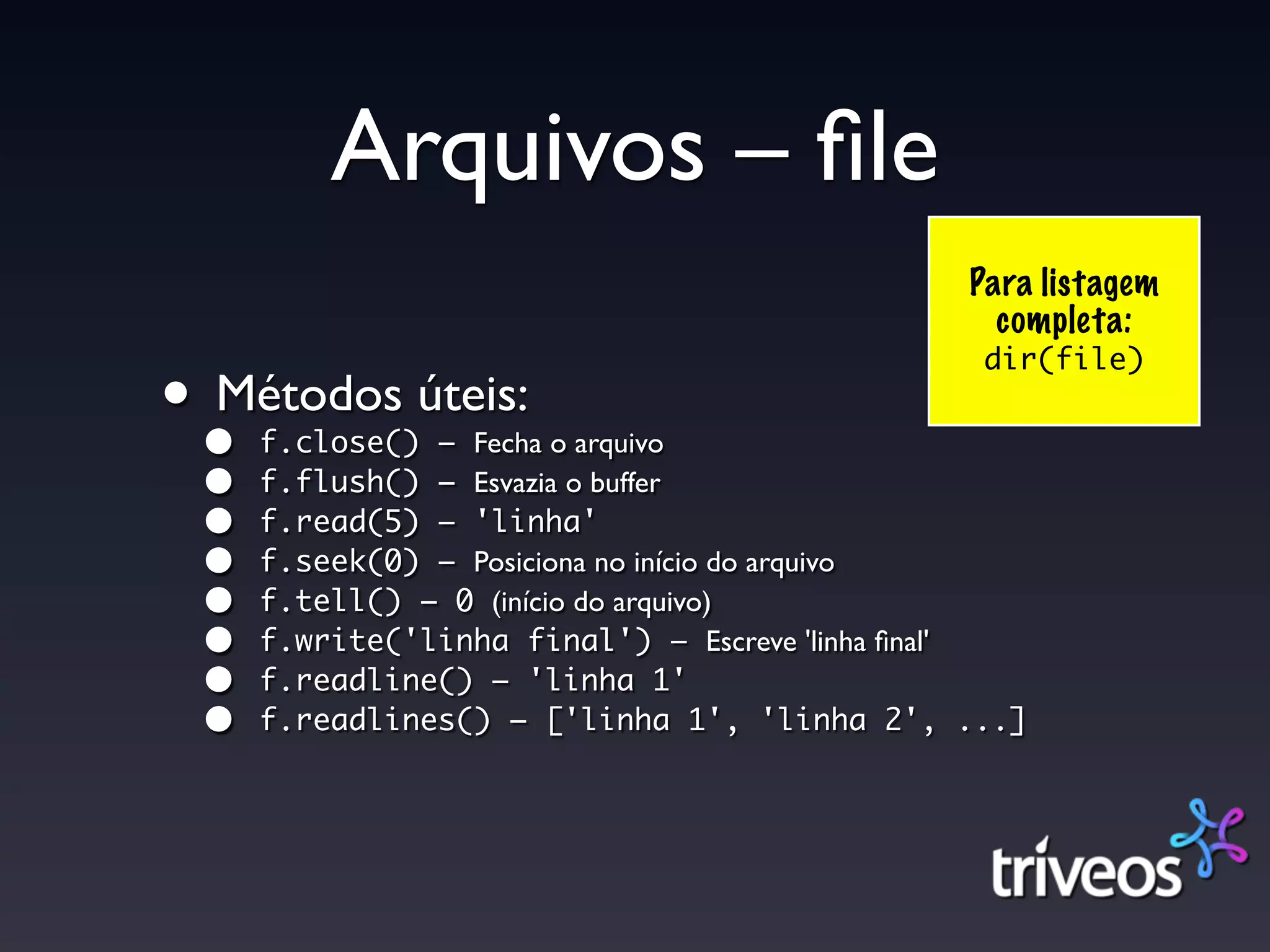 Arquivos – ﬁle
                                              Para listagem
                                                completa:
                                               dir(file)
••
 Métodos úteis:
     f.close() – Fecha o arquivo
 •   f.flush() – Esvazia o buffer
 •   f.read(5) – 'linha'
 •   f.seek(0) – Posiciona no início do arquivo
 •   f.tell() – 0 (início do arquivo)
 •   f.write('linha final') – Escreve 'linha ﬁnal'
 •   f.readline() – 'linha 1'
 •   f.readlines() – ['linha 1', 'linha 2', ...]
 