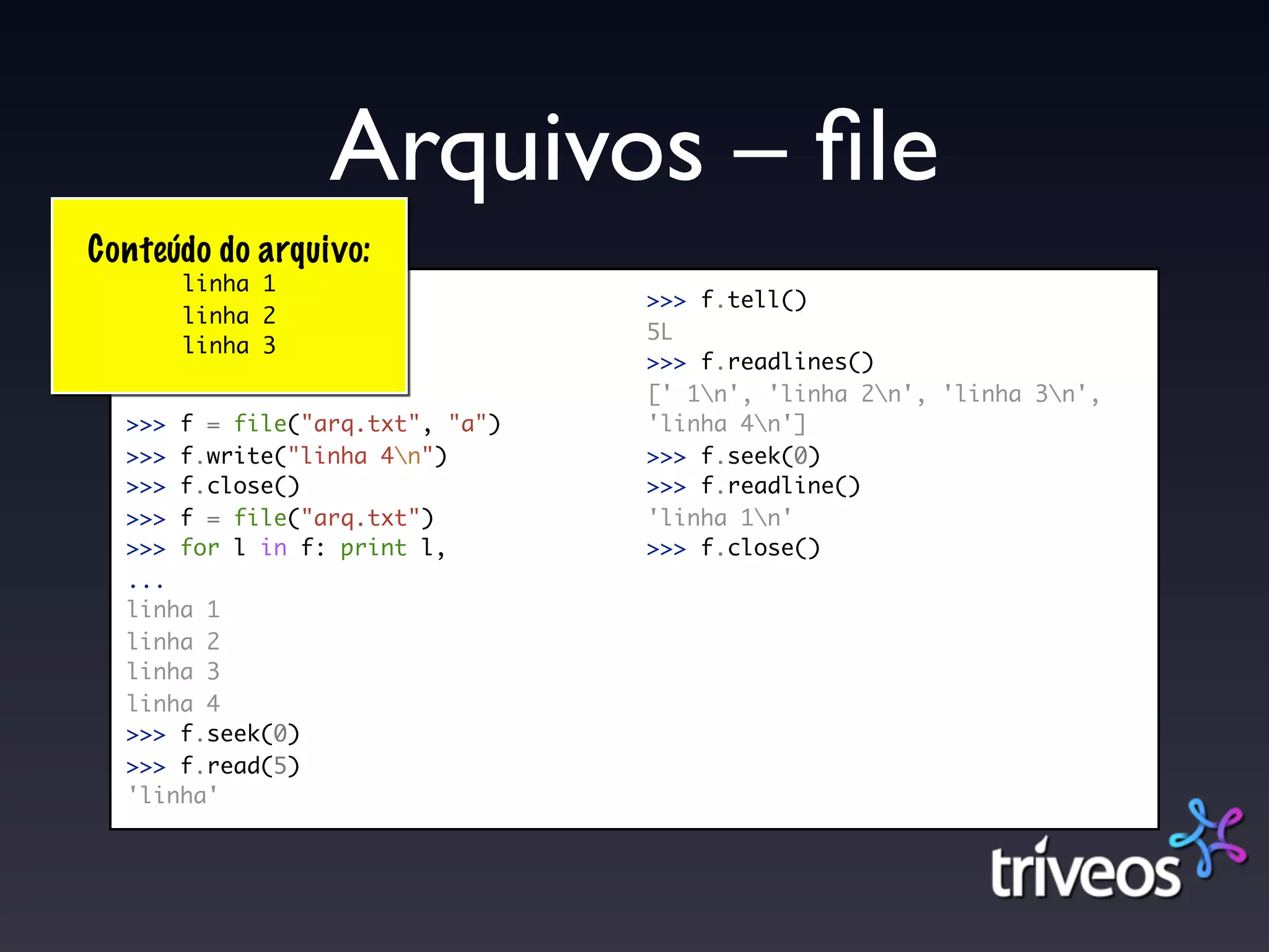 Arquivos – ﬁle
Conteúdo do arquivo:
      linha 1
                                 >>> f.tell()
      linha 2
                                 5L
      linha 3
                                 >>> f.readlines()
                                 [' 1n', 'linha 2n', 'linha 3n',
  >>> f = file("arq.txt", "a")   'linha 4n']
  >>> f.write("linha 4n")       >>> f.seek(0)
  >>> f.close()                  >>> f.readline()
  >>> f = file("arq.txt")        'linha 1n'
  >>> for l in f: print l,       >>> f.close()
  ...
  linha 1
  linha 2
  linha 3
  linha 4
  >>> f.seek(0)
  >>> f.read(5)
  'linha'
 