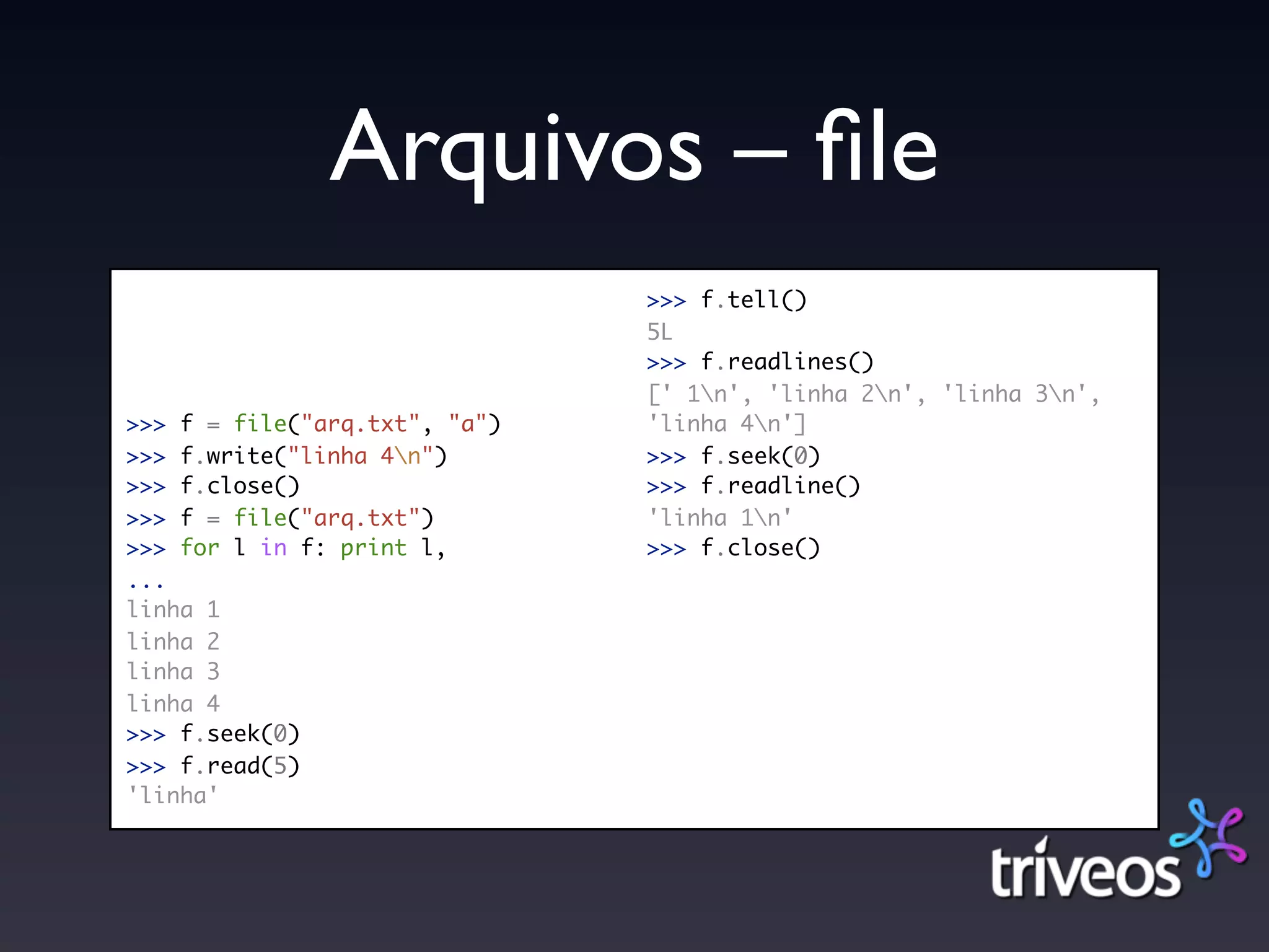 Arquivos – ﬁle
                               >>> f.tell()
                               5L
                               >>> f.readlines()
                               [' 1n', 'linha 2n', 'linha 3n',
>>> f = file("arq.txt", "a")   'linha 4n']
>>> f.write("linha 4n")       >>> f.seek(0)
>>> f.close()                  >>> f.readline()
>>> f = file("arq.txt")        'linha 1n'
>>> for l in f: print l,       >>> f.close()
...
linha 1
linha 2
linha 3
linha 4
>>> f.seek(0)
>>> f.read(5)
'linha'
 