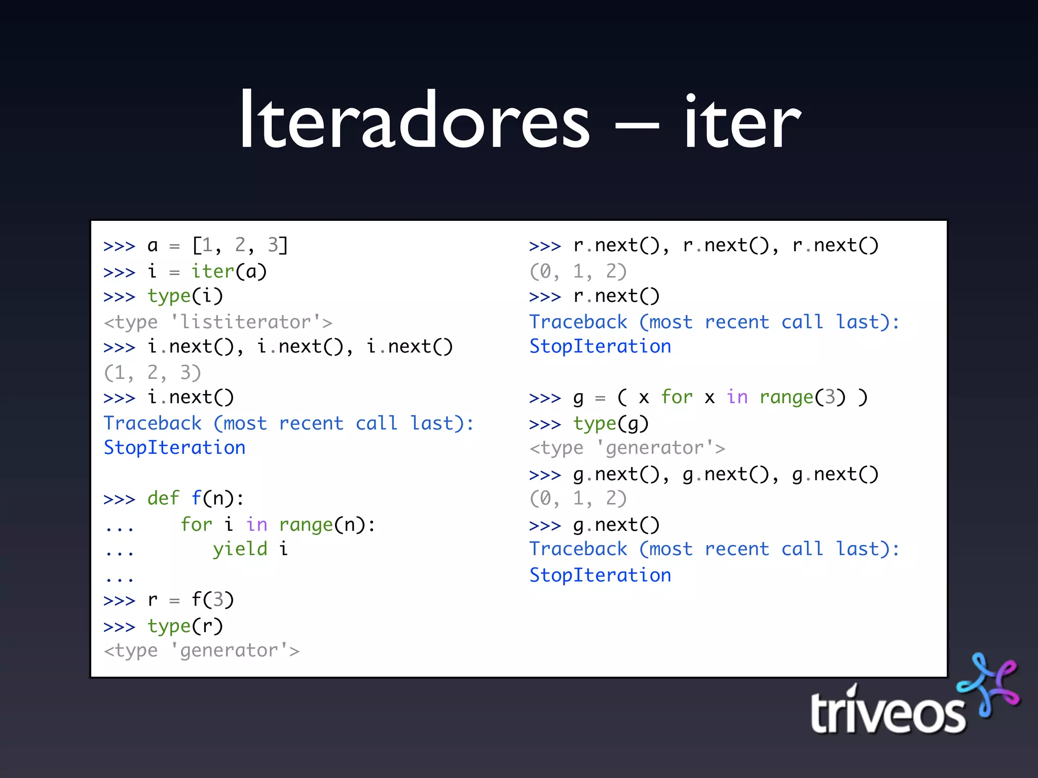 Iteradores – iter
>>> a = [1, 2, 3]                    >>> r.next(), r.next(), r.next()
>>> i = iter(a)                      (0, 1, 2)
>>> type(i)                          >>> r.next()
<type 'listiterator'>                Traceback (most recent call last):
>>> i.next(), i.next(), i.next()     StopIteration
(1, 2, 3)
>>> i.next()                         >>> g = ( x for x in range(3) )
Traceback (most recent call last):   >>> type(g)
StopIteration                        <type 'generator'>
                                     >>> g.next(), g.next(), g.next()
>>> def f(n):                        (0, 1, 2)
...    for i in range(n):            >>> g.next()
...       yield i                    Traceback (most recent call last):
...                                  StopIteration
>>> r = f(3)
>>> type(r)
<type 'generator'>
 