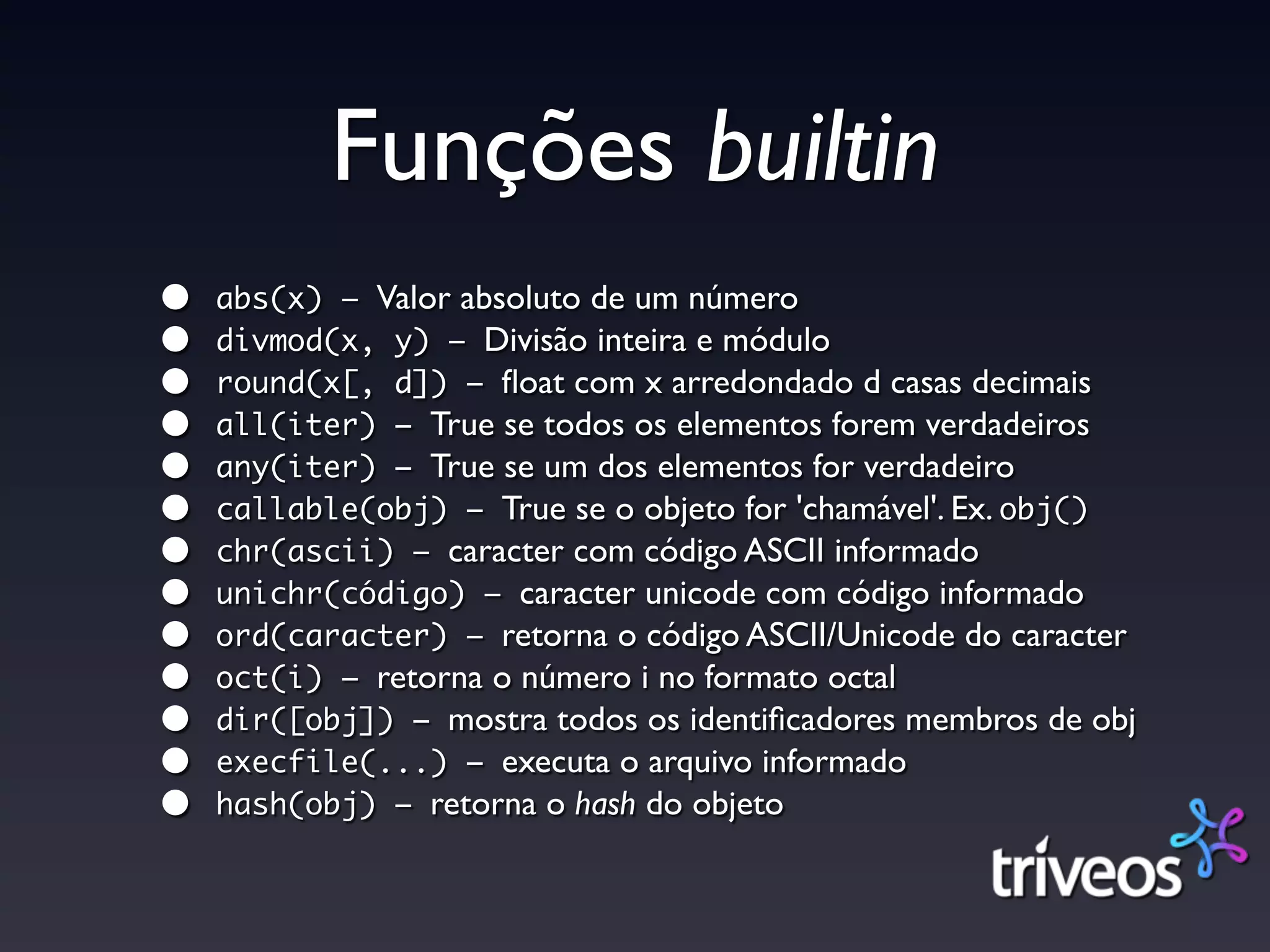 Funções builtin
•   abs(x) – Valor absoluto de um número
•   divmod(x, y) – Divisão inteira e módulo
•   round(x[, d]) – ﬂoat com x arredondado d casas decimais
•   all(iter) – True se todos os elementos forem verdadeiros
•   any(iter) – True se um dos elementos for verdadeiro
•   callable(obj) – True se o objeto for 'chamável'. Ex. obj()
•   chr(ascii) – caracter com código ASCII informado
•   unichr(código) – caracter unicode com código informado
•   ord(caracter) – retorna o código ASCII/Unicode do caracter
•   oct(i) – retorna o número i no formato octal
•   dir([obj]) – mostra todos os identiﬁcadores membros de obj
•   execfile(...) – executa o arquivo informado
•   hash(obj) – retorna o hash do objeto
 