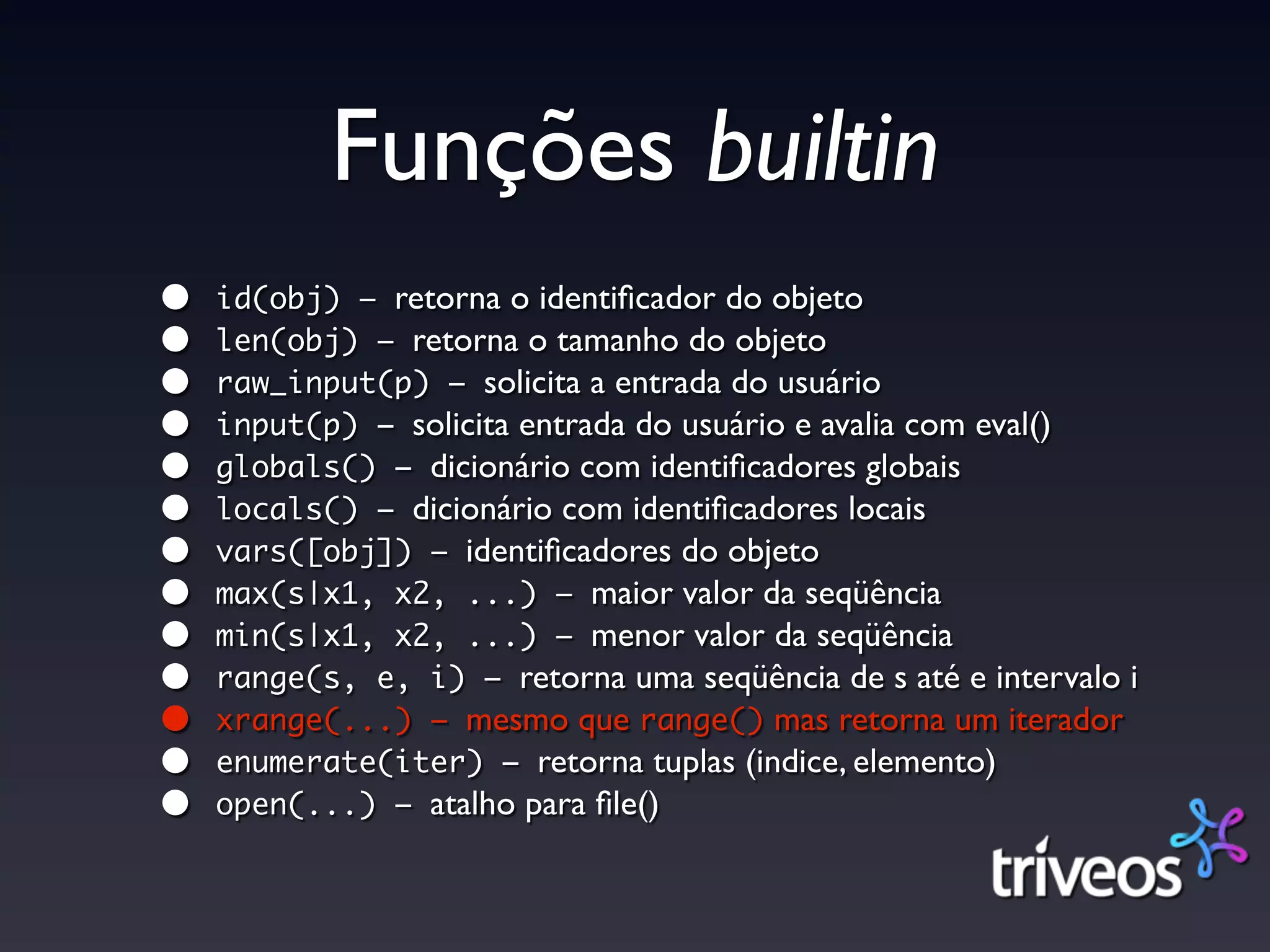 Funções builtin
•   id(obj) – retorna o identiﬁcador do objeto
•   len(obj) – retorna o tamanho do objeto
•   raw_input(p) – solicita a entrada do usuário
•   input(p) – solicita entrada do usuário e avalia com eval()
•   globals() – dicionário com identiﬁcadores globais
•   locals() – dicionário com identiﬁcadores locais
•   vars([obj]) – identiﬁcadores do objeto
•   max(s|x1, x2, ...) – maior valor da seqüência
•   min(s|x1, x2, ...) – menor valor da seqüência
•   range(s, e, i) – retorna uma seqüência de s até e intervalo i
•   xrange(...) – mesmo que range() mas retorna um iterador
•   enumerate(iter) – retorna tuplas (indice, elemento)
•   open(...) – atalho para ﬁle()
 