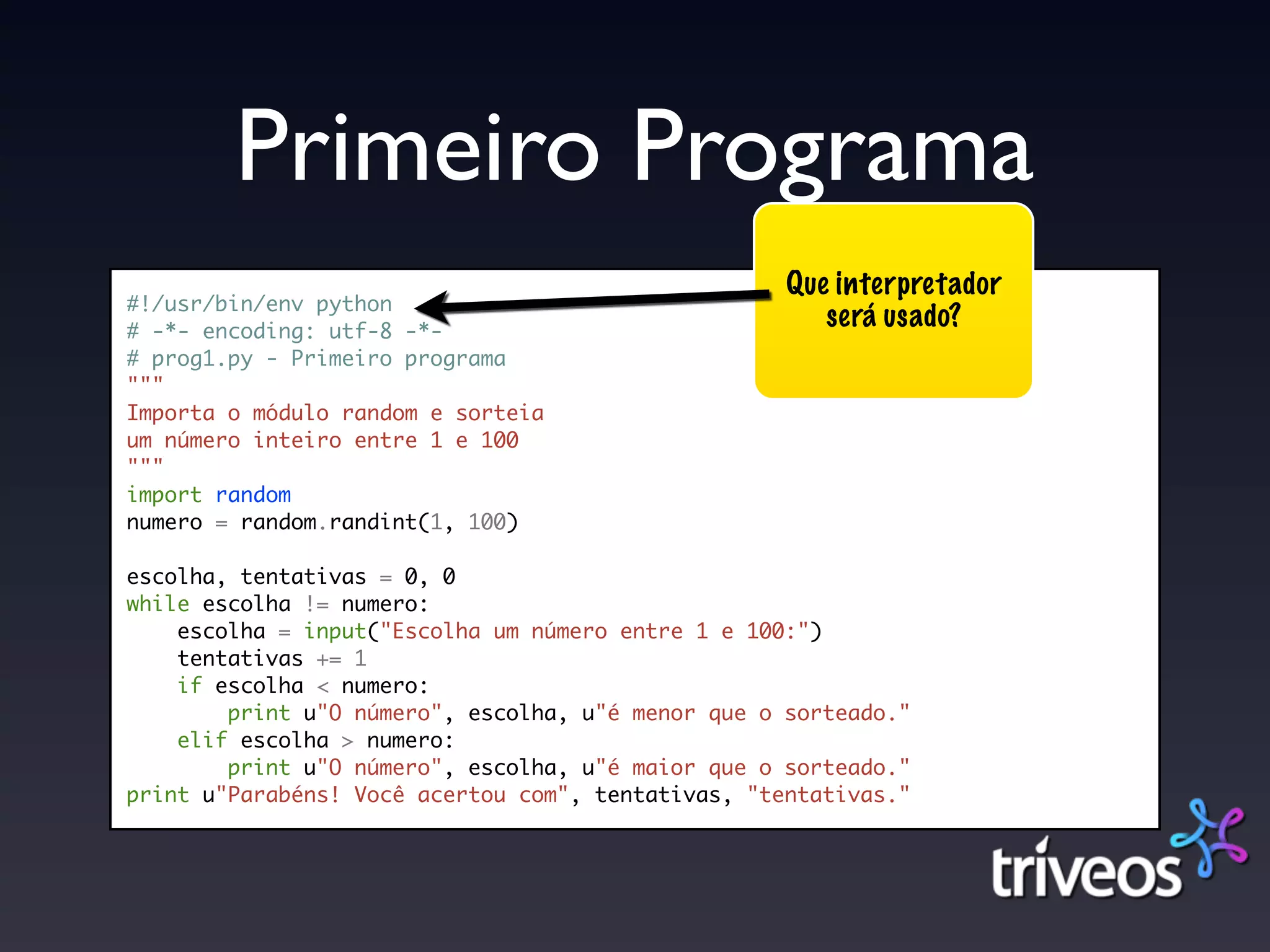 Primeiro Programa
                                                    Que interpretador
#!/usr/bin/env python
# -*- encoding: utf-8 -*-
                                                       será usado?
# prog1.py - Primeiro programa
"""
Importa o módulo random e sorteia
um número inteiro entre 1 e 100
"""
import random
numero = random.randint(1, 100)

escolha, tentativas = 0, 0
while escolha != numero:
    escolha = input("Escolha um número entre 1 e 100:")
    tentativas += 1
    if escolha < numero:
        print u"O número", escolha, u"é menor que o sorteado."
    elif escolha > numero:
        print u"O número", escolha, u"é maior que o sorteado."
print u"Parabéns! Você acertou com", tentativas, "tentativas."
 