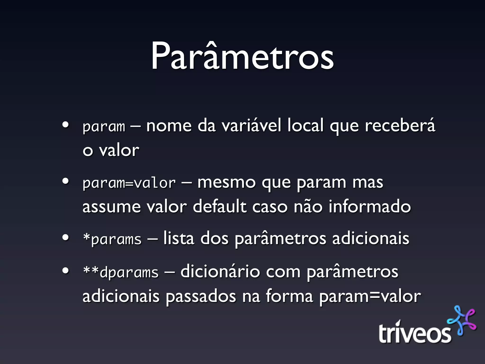 Parâmetros
•   param – nome da variável local que receberá
    o valor
•   param=valor– mesmo que param mas
    assume valor default caso não informado
•   *params   – lista dos parâmetros adicionais
•   **dparams  – dicionário com parâmetros
    adicionais passados na forma param=valor
 