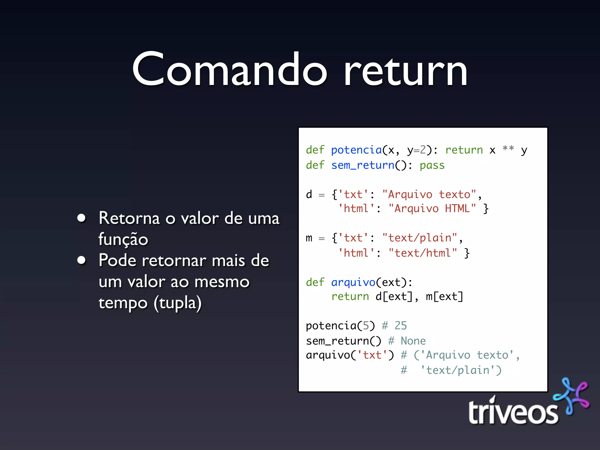 Comando return
                             def potencia(x, y=2): return x ** y
                             def sem_return(): pass

                             d = {'txt': "Arquivo texto",

•
                                  'html': "Arquivo HTML" }
    Retorna o valor de uma
    função                   m = {'txt': "text/plain",

•   Pode retornar mais de         'html': "text/html" }

    um valor ao mesmo        def arquivo(ext):
                                 return d[ext], m[ext]
    tempo (tupla)
                             potencia(5) # 25
                             sem_return() # None
                             arquivo('txt') # ('Arquivo texto',
                                            # 'text/plain')
 