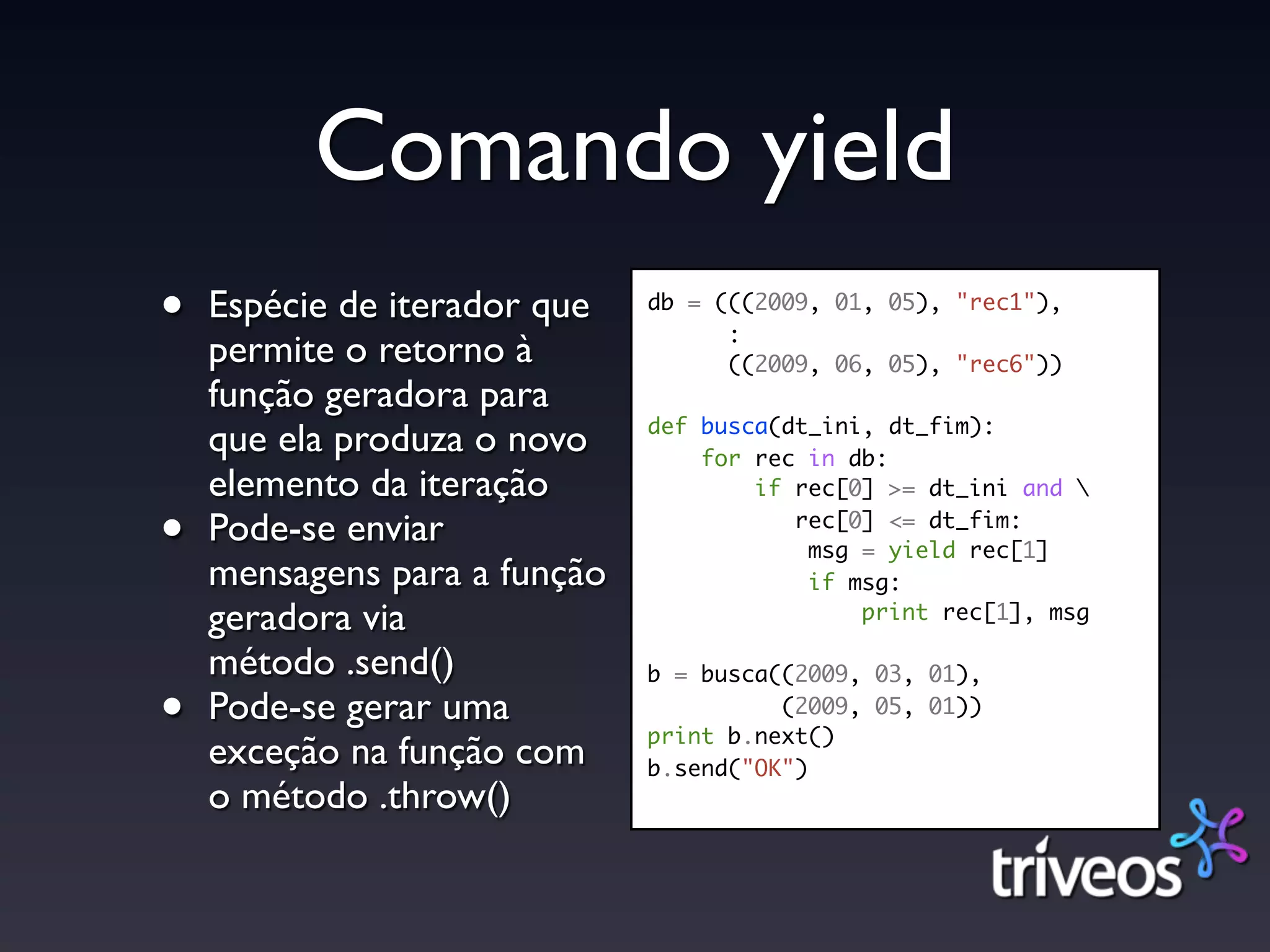 Comando yield
•   Espécie de iterador que   db = (((2009, 01, 05), "rec1"),
                                    :
    permite o retorno à             ((2009, 06, 05), "rec6"))
    função geradora para
                              def busca(dt_ini, dt_fim):
    que ela produza o novo        for rec in db:
    elemento da iteração              if rec[0] >= dt_ini and 

•   Pode-se enviar                       rec[0] <= dt_fim:
                                          msg = yield rec[1]
    mensagens para a função               if msg:
    geradora via                              print rec[1], msg

    método .send()            b = busca((2009, 03, 01),

•   Pode-se gerar uma                   (2009, 05, 01))
                              print b.next()
    exceção na função com     b.send("OK")
    o método .throw()
 