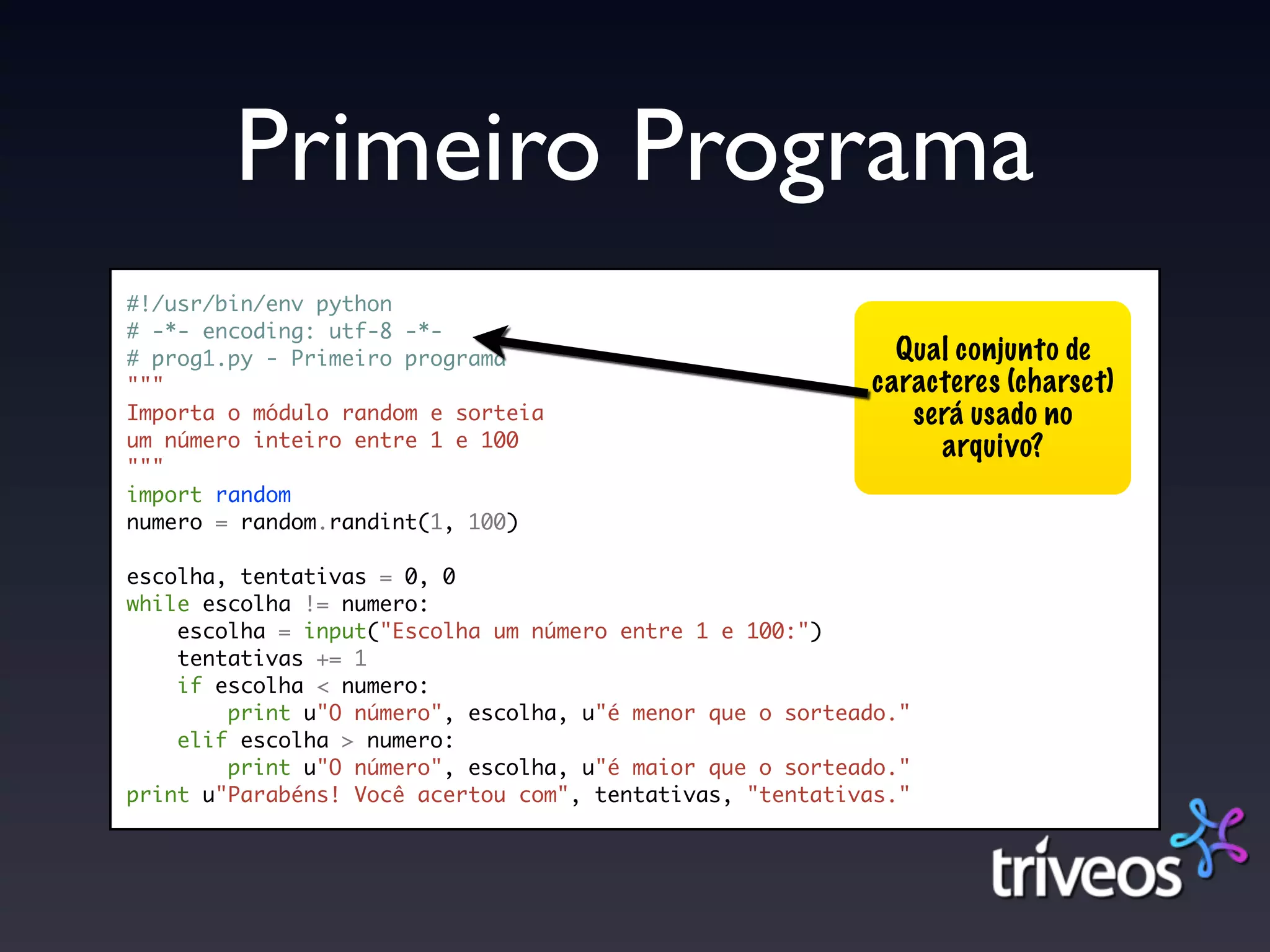 Primeiro Programa
#!/usr/bin/env python
# -*- encoding: utf-8 -*-
# prog1.py - Primeiro programa                              Qual conjunto de
"""                                                       caracteres (charset)
Importa o módulo random e sorteia                            será usado no
um número inteiro entre 1 e 100                                arquivo?
"""
import random
numero = random.randint(1, 100)

escolha, tentativas = 0, 0
while escolha != numero:
    escolha = input("Escolha um número entre 1 e 100:")
    tentativas += 1
    if escolha < numero:
        print u"O número", escolha, u"é menor que o sorteado."
    elif escolha > numero:
        print u"O número", escolha, u"é maior que o sorteado."
print u"Parabéns! Você acertou com", tentativas, "tentativas."
 