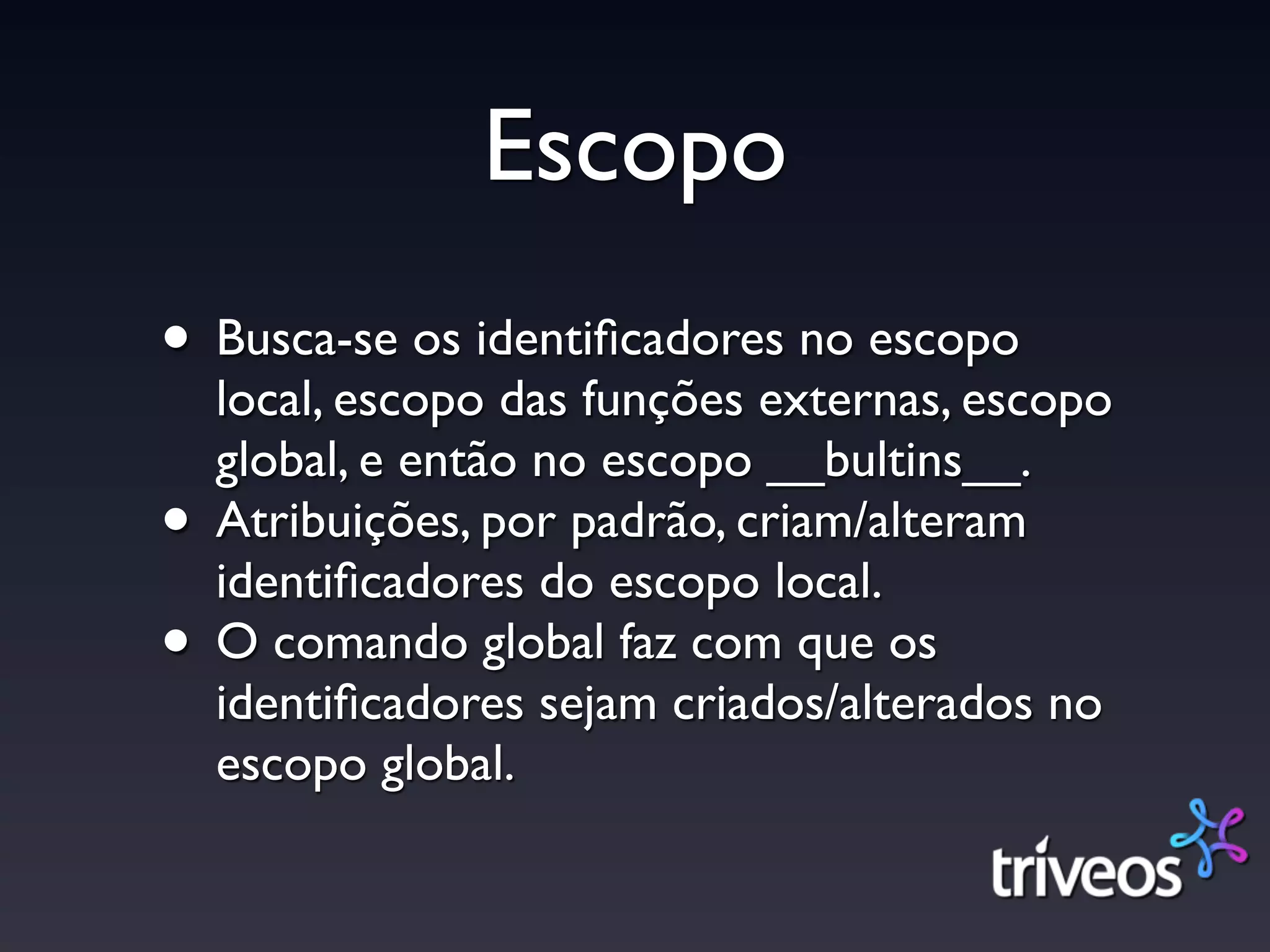 Escopo
• Busca-se os identiﬁcadores no escopo
    local, escopo das funções externas, escopo
    global, e então no escopo __bultins__.
•   Atribuições, por padrão, criam/alteram
    identiﬁcadores do escopo local.
•   O comando global faz com que os
    identiﬁcadores sejam criados/alterados no
    escopo global.
 