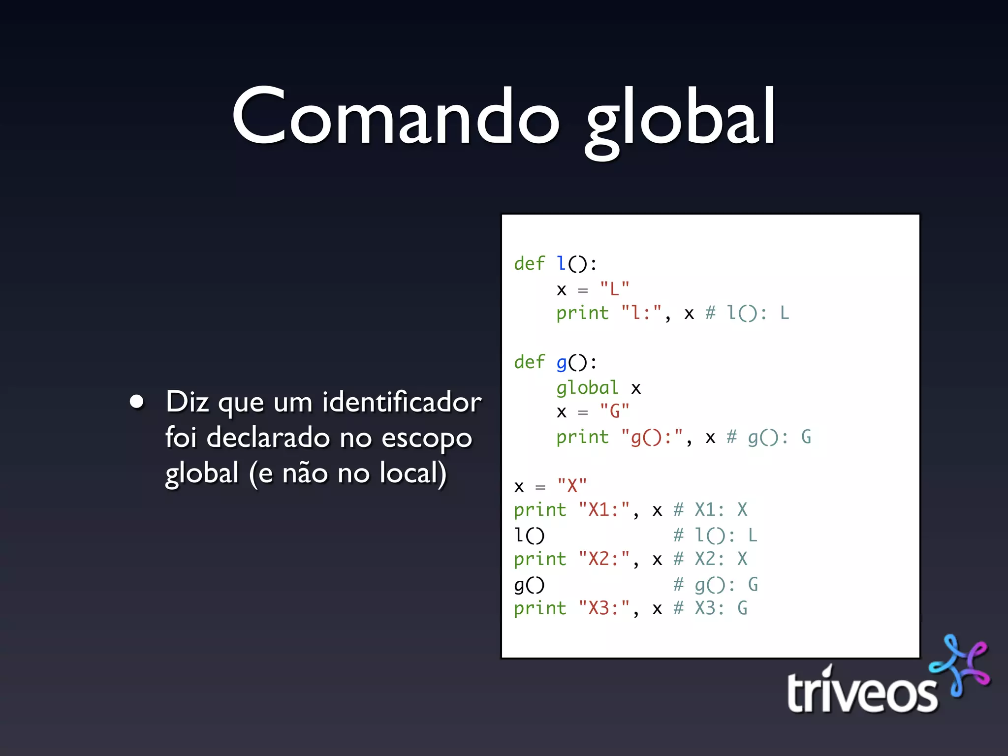Comando global
                              def l():
                                  x = "L"
                                  print "l:", x # l(): L

                              def g():

•   Diz que um identiﬁcador
                                  global x
                                  x = "G"
    foi declarado no escopo       print "g():", x # g(): G

    global (e não no local)   x = "X"
                              print "X1:", x # X1: X
                              l()            # l(): L
                              print "X2:", x # X2: X
                              g()            # g(): G
                              print "X3:", x # X3: G
 