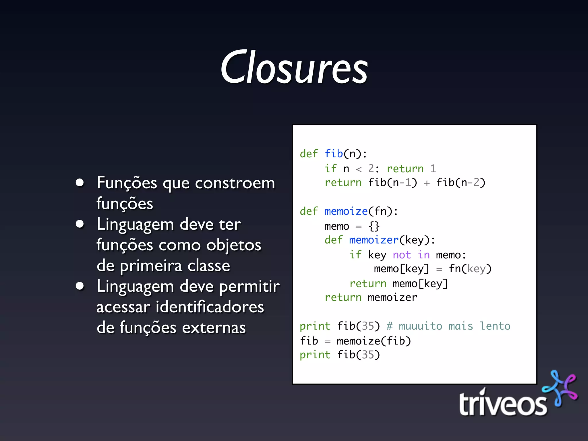 Closures
                              def fib(n):
                                  if n < 2: return 1

•   Funções que constroem         return fib(n-1) + fib(n-2)

    funções                   def memoize(fn):
•   Linguagem deve ter            memo = {}
                                  def memoizer(key):
    funções como objetos              if key not in memo:
    de primeira classe                    memo[key] = fn(key)

•   Linguagem deve permitir           return memo[key]
                                  return memoizer
    acessar identiﬁcadores
    de funções externas       print fib(35) # muuuito mais lento
                              fib = memoize(fib)
                              print fib(35)
 
