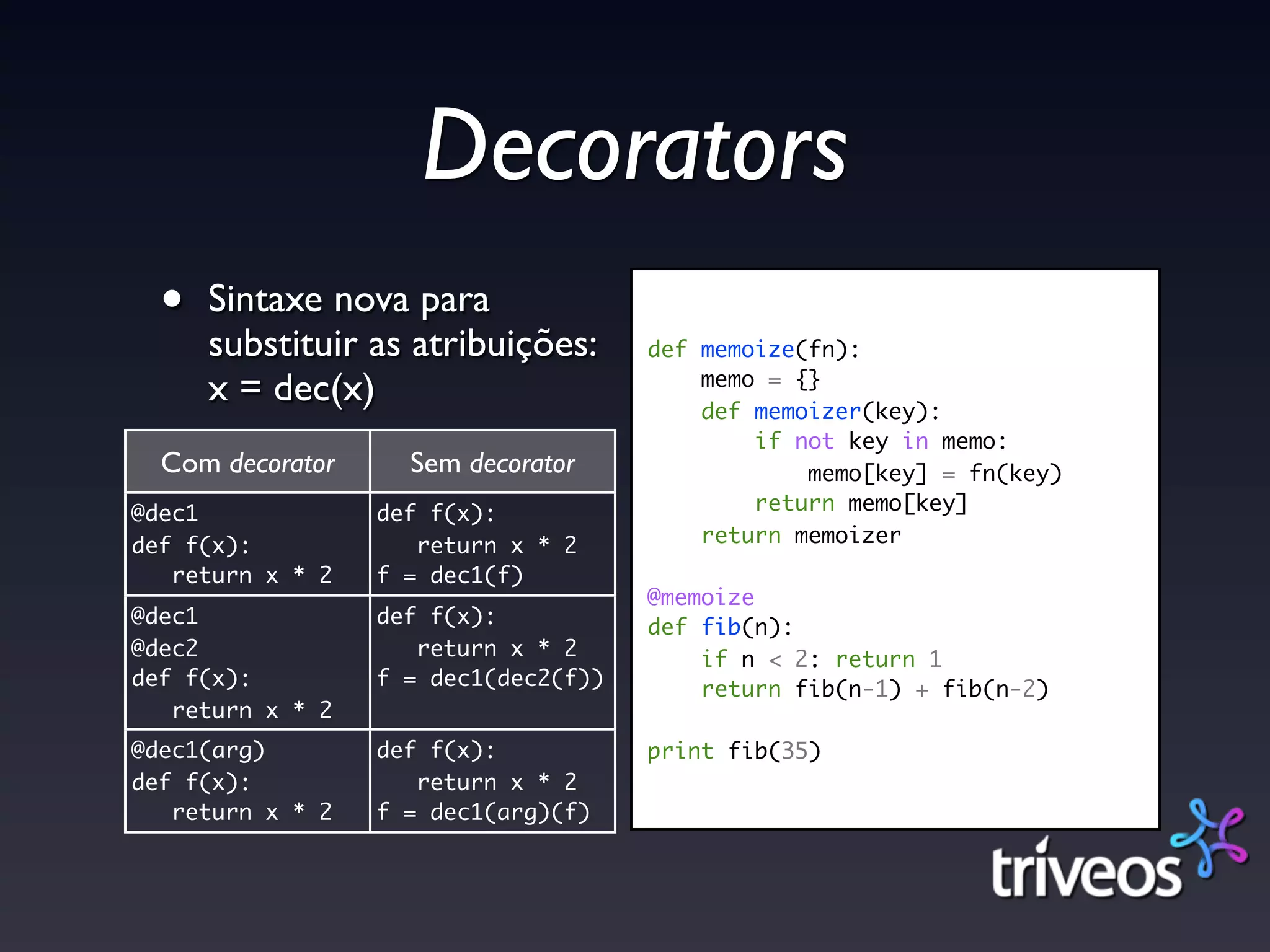 Decorators
  •   Sintaxe nova para
      substituir as atribuições:      def memoize(fn):
      x = dec(x)                          memo = {}
                                          def memoizer(key):
                                              if not key in memo:
  Com decorator     Sem decorator                 memo[key] = fn(key)
@dec1             def f(x):                   return memo[key]
def f(x):            return x * 2         return memoizer
   return x * 2   f = dec1(f)
                                      @memoize
@dec1             def f(x):           def fib(n):
@dec2                return x * 2         if n < 2: return 1
def f(x):         f = dec1(dec2(f))       return fib(n-1) + fib(n-2)
   return x * 2
@dec1(arg)        def f(x):           print fib(35)
def f(x):            return x * 2
   return x * 2   f = dec1(arg)(f)
 