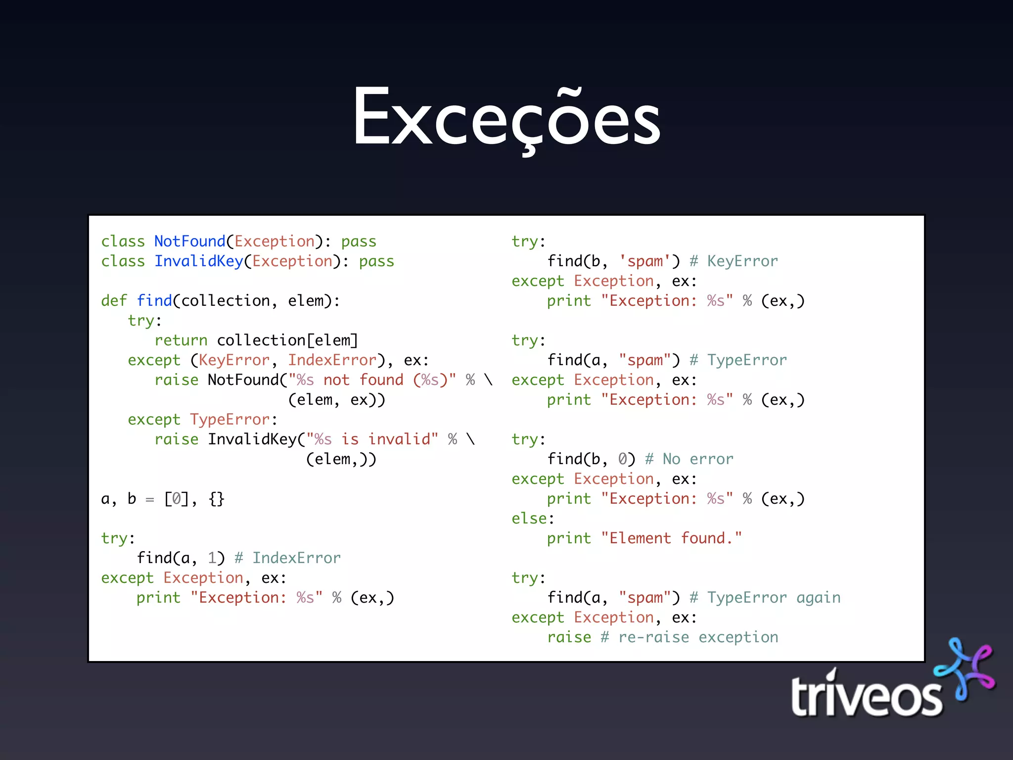 Exceções
class NotFound(Exception): pass                try:
class InvalidKey(Exception): pass                  find(b, 'spam') # KeyError
                                               except Exception, ex:
def find(collection, elem):                        print "Exception: %s" % (ex,)
   try:
      return collection[elem]                  try:
   except (KeyError, IndexError), ex:              find(a, "spam") # TypeError
      raise NotFound("%s not found (%s)" %    except Exception, ex:
                     (elem, ex))                   print "Exception: %s" % (ex,)
   except TypeError:
      raise InvalidKey("%s is invalid" %      try:
                       (elem,))                    find(b, 0) # No error
                                               except Exception, ex:
a, b = [0], {}                                     print "Exception: %s" % (ex,)
                                               else:
try:                                               print "Element found."
    find(a, 1) # IndexError
except Exception, ex:                          try:
    print "Exception: %s" % (ex,)                  find(a, "spam") # TypeError again
                                               except Exception, ex:
                                                   raise # re-raise exception
 