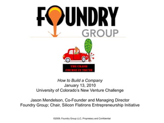 0 How to Build a Company January 13, 2010 University of Colorado’s New Venture Challenge Jason Mendelson, Co-Founder and Managing Director Foundry Group; Chair, Silicon Flatirons Entrepreneurship Initiative ©2009, Foundry Group LLC, Proprietary and Confidential 