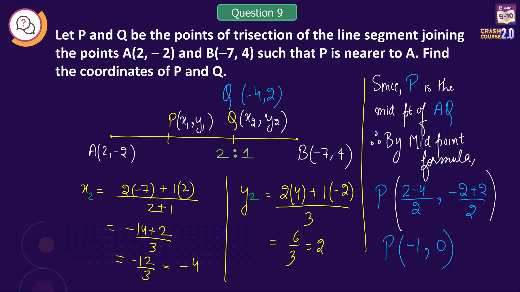 Let P and Q be the points of trisection of the line segment joining
the points A(2, – 2) and B(–7, 4) such that P is nearer to A. Find
the coordinates of P and Q.
Question 9
 