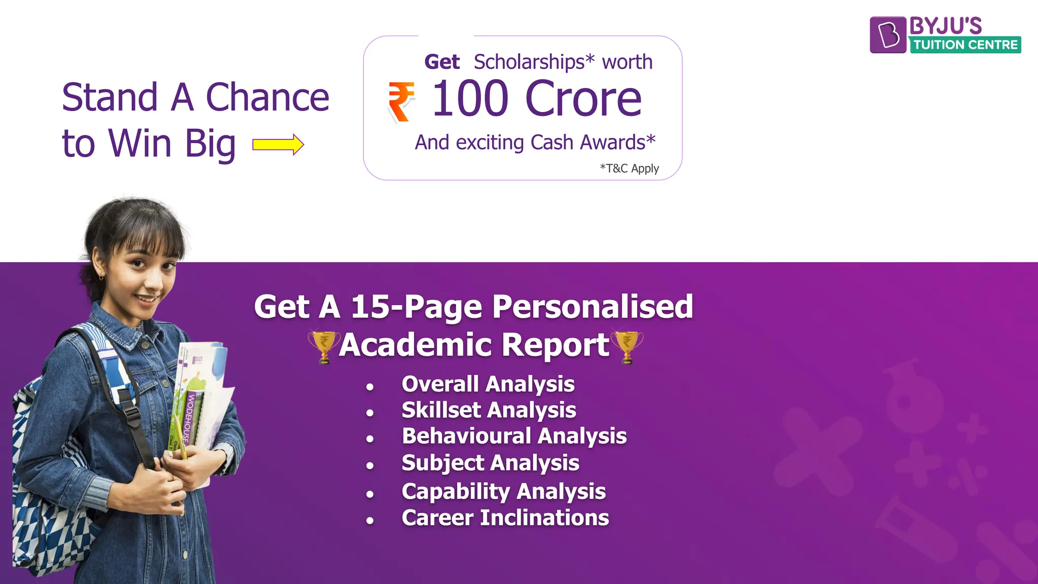 Stand A Chance
to Win Big
Get Scholarships* worth
100 Crore
And exciting Cash Awards*
*T&C Apply
Get A 15-Page Personalised
Academic Report
● Overall Analysis
● Skillset Analysis
● Behavioural Analysis
● Subject Analysis
● Capability Analysis
● Career Inclinations
 