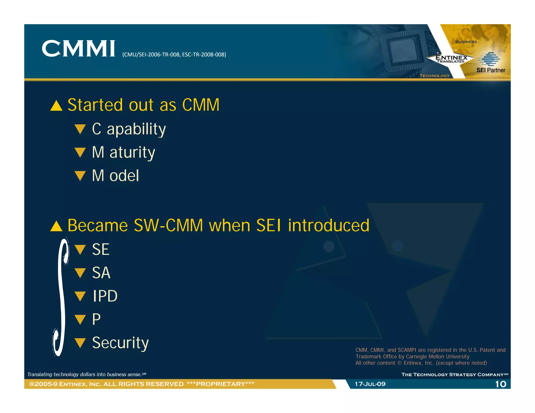 CMMI                 (CMU/SEI‐2006‐TR‐008, ESC‐TR‐2008‐
                        (CMU/SEI‐2006‐TR‐008, ESC‐TR‐2008‐008)




         Started out as CMM
                C apability
                M aturity
                M odel


         Became SW-CMM when SEI introduced
                SE
                SA
                IPD
                P
                Security
                S    i                                           CMM, CMMI, and SCAMPI are registered in the U.S. Patent and
                                                                 Trademark Office by Carnegie Mellon University.
                                                                 All other content © Entinex, Inc. (except where noted)


®2005-9 Entinex, Inc. ALL RIGHTS RESERVED ***PROPRIETARY***      17-Jul-09                                             10
 