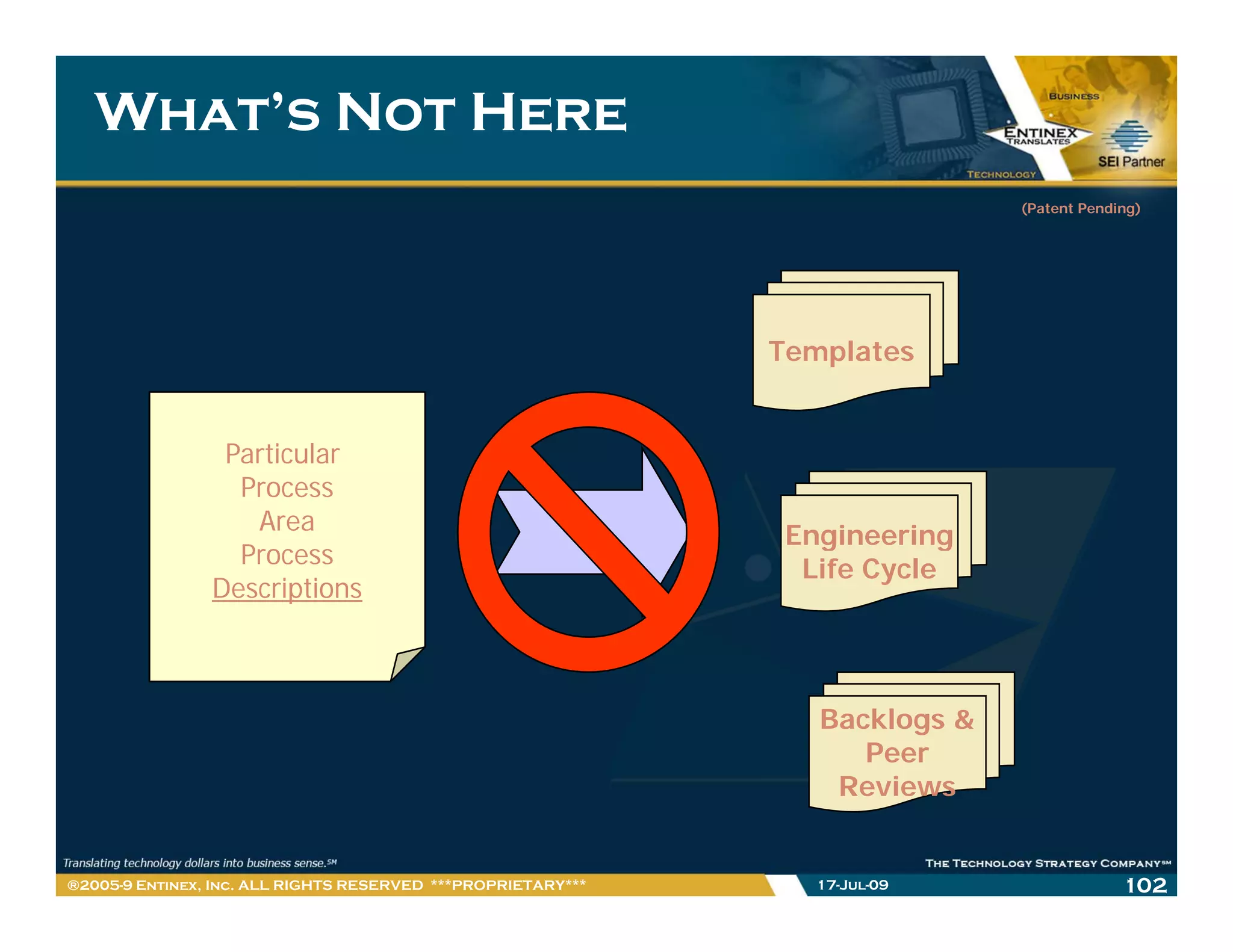 What’s Not Here
                                                                              (Patent Pending)




                                                              Templates


                 Particular
                  Process
                   Area
                                                               Engineering
                  Process
                                                                Life Cycle
                Descriptions



                                                                 Backlogs &
                                                                    Peer
                                                                  Reviews
                                                                  R i


®2005-9 Entinex, Inc. ALL RIGHTS RESERVED ***PROPRIETARY***      17-Jul-09                 102
 