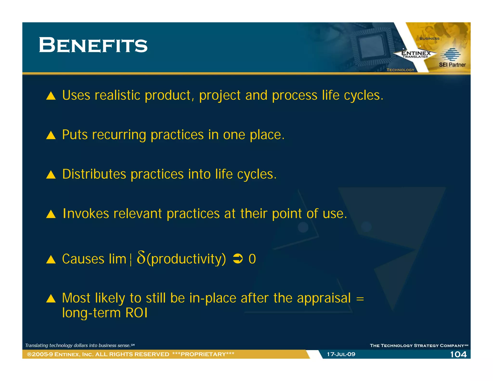 Benefits

         Uses realistic product, project and process life cycles.

         Puts recurring practices in one place.

         Distributes practices into life cycles.

         Invokes relevant practices at their point of use
                                                      use.


         Causes lim¨ δ(productivity)                          0

         Most likely to still be in-place after the appraisal =
         long-term
         long term ROI

®2005-9 Entinex, Inc. ALL RIGHTS RESERVED ***PROPRIETARY***       17-Jul-09   104
 
