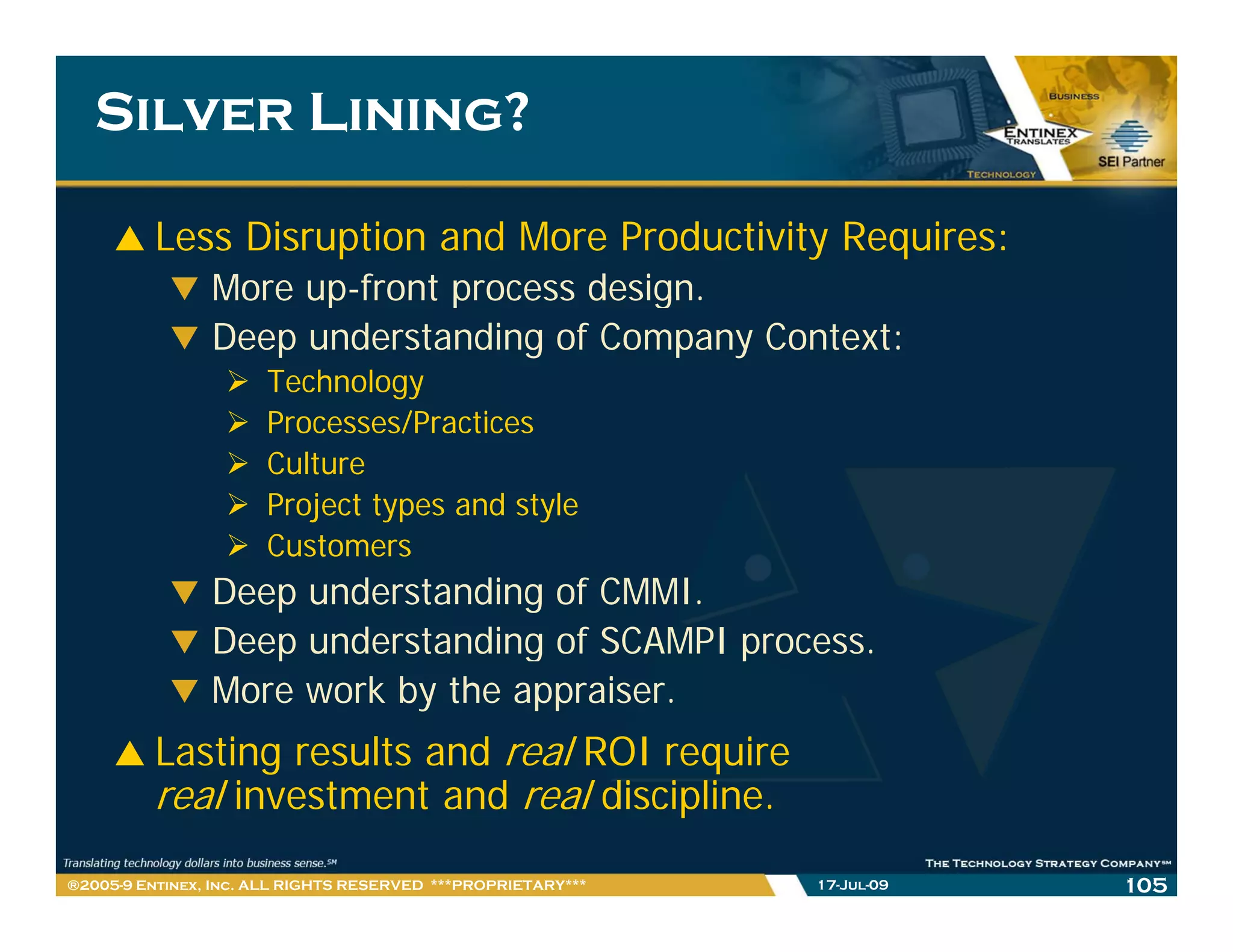 Silver Lining?

         Less Disruption and More Productivity Requires:
                More up-front process design.
                     up front
                Deep understanding of Company Context:
                      Technology
                      Processes/Practices
                      P ocesses/P actices
                      Culture
                      Project types and style
                      Customers
                      C t
                Deep understanding of CMMI.
                Deep understanding of SCAMPI process.
                   p              g          p
                More work by the appraiser.
         Lasting results and real ROI require
         real investment and real discipline.
®2005-9 Entinex, Inc. ALL RIGHTS RESERVED ***PROPRIETARY***   17-Jul-09   105
 