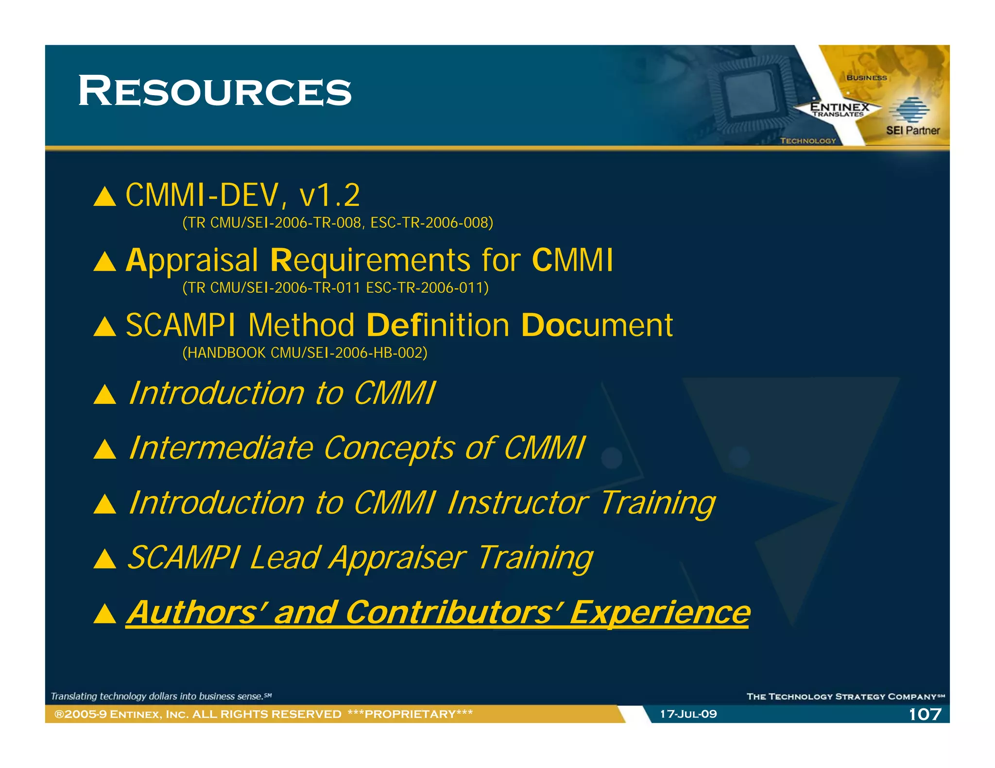 Resources

         CMMI-DEV, v1.2
                 (TR CMU/SEI-2006-TR-008, ESC-TR-2006-008)

         Appraisal Requirements for CMMI
                 (TR CMU/SEI-2006-TR-011 ESC-TR-2006-011)

         SCAMPI Method Definition Document
                 (HANDBOOK CMU/SEI-2006-HB-002)


         Introduction to CMMI
         Intermediate Concepts of CMMI
         Introduction to CMMI Instructor Training
         SCAMPI Lead Appraiser Training
         Authors’ and Contributors’ Experience
                                      p

®2005-9 Entinex, Inc. ALL RIGHTS RESERVED ***PROPRIETARY***   17-Jul-09   107
 