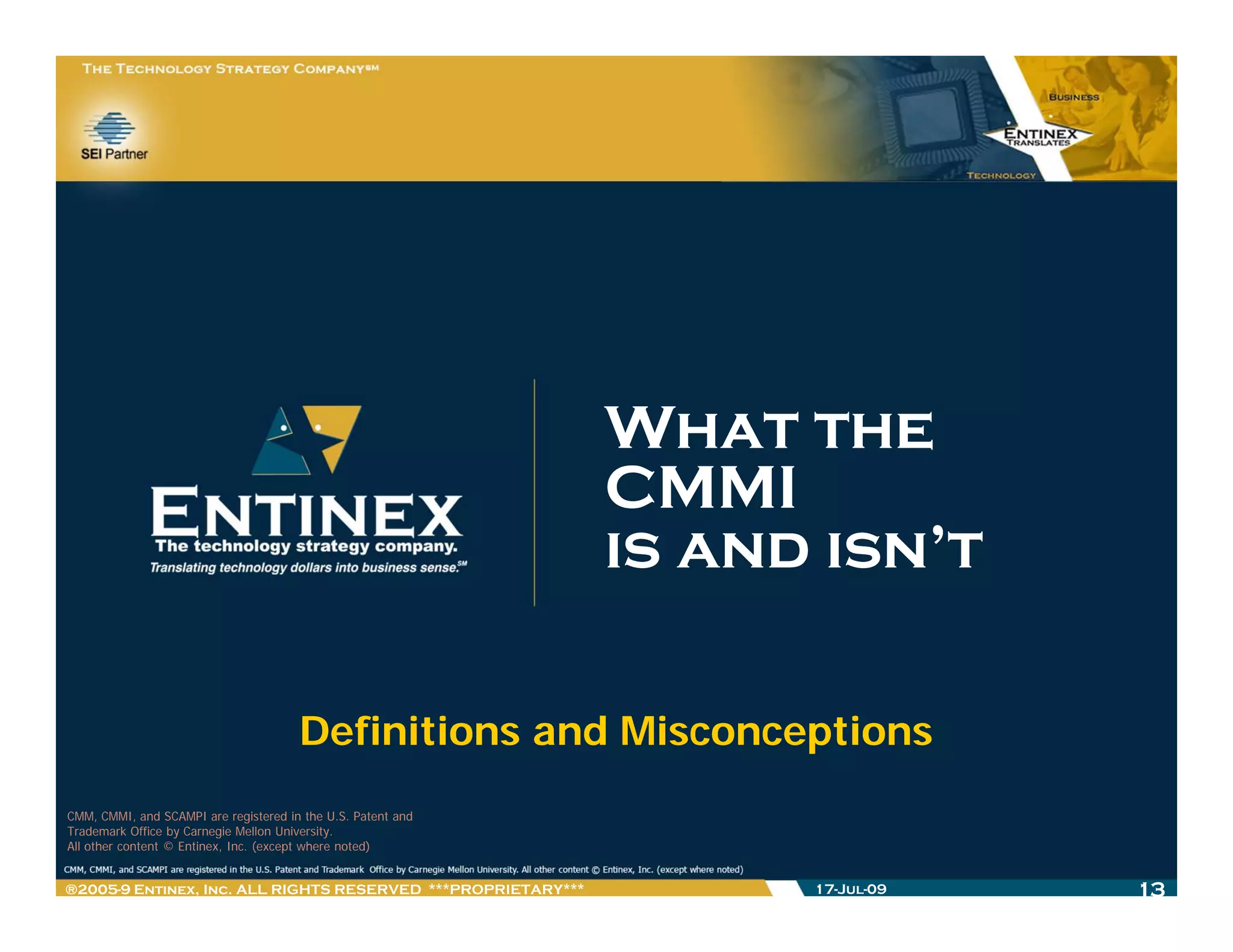 What the
                                                              CMMI
                                                              is and isn’t

                                       Definitions and Misconceptions
CMM, CMMI, and SCAMPI are registered in the U.S. Patent and
Trademark Office by Carnegie Mellon University.
All other content © Entinex, Inc. (except where noted)


®2005-9 Entinex, Inc. ALL RIGHTS RESERVED ***PROPRIETARY***         17-Jul-09   13
 